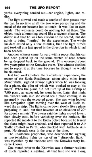 1 64               THE U FO REPORT
yards, everything conked out-car engine, lights , and ra­
dio .
    The light slowed and made a couple of slow passes over
the car. In no time at all the two were perspiring and the
metal of the car became hot to touch-it was like an oven
inside . The witnesses could do nothing but sit there. The
object made a humming sound like a vacuum cleaner. The
driver said that he was too curious to be scared , but did
admit to being " rattled" by the experience . The whole
incident lasted only a few minutes, then the light turned
and took off at a fast speed in the direction in which it had
been headed.
    Another witness came forward with a report that his car
had been picked up on the same stretch of road before
being dropped back to the ground . This occurred about
five years prior to the Knowles event . The witness decided
not to report it at the time because he thought he would
be ridiculed .
    Just two weeks before the Knowleses ' experience , the
owner of the Eucla Roadhouse, about sixty miles from
Mundrabilla, sighted strange lights when he was looking
for a plane , the pilot of which was booked to stay at his
motel . When the plane did not turn up at the airstrip at
7 : 00 p . m . , as expected , he went home . Later that night
the owner's wife said she could see a plane coming in so
assumed it was the expected guest . She saw what looked
like navigation lights moving over the west of Eucla to­
ward the airstrip. The lights came down slowly like a plane
preparing to land , but then hovered at an elevation of 20°
for about a minute . The owner said the lights moved lower,
then slowly east, before vanishing over the horizon. He
reported the incident to the Eucla police because he feared
the plane might have crashed , and then reported it to Air
Traffic Control in Perth , who checked with Adelaide Air­
port. No aircraft were in the area at the time .
    The Roadhouse proprietor, who described the sighting
as two twinkling lights on top of an ' 'ultraviolet light, ' '
was mystified by the incident until the Knowles story be­
came known .
    One month prior to the Knowles case a former resident
of Eucla reported a sighting . At that time she was living
 