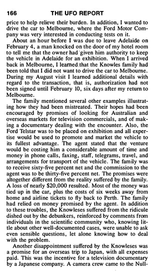 1 66               T H E U FO REPORT
price to help relieve their burden . In addition, I wanted to
drive the car to Melbourne, where the Ford Motor Com­
pany was very interested in conducting tests on it.
   About an hour before I was due to leave Adelaide on
February 4, a man knocked on the door of my hotel room
to tell me that the owner had · given him authority to keep
the vehicle in Adelaide for an exhibition. When I arrived
back in Melbourne, I learned .that the Knowles fam ily had
been told that I did not want to drive the car to Melbourne .
During my August visit I learned additional details with
regard to the transaction, that is, authorization had not
been signed until February 10 , six days after my return to
Melbourne.
   The fam ily mentioned several other examples illustrat­
ing how they had been m istreated. Their hopes had been
encouraged by promises of looking for Australian and
overseas markets for television commercials, and of mak­
ing a documentary dealing with the encounter. Also, the
Ford Telstar was to be placed on exhibition and all exper­
tise would be used to promote and market the vehicle to
its fullest advantage . The agent stated that the venture
would be costing him a considerable amount of time and
money in phone calls, faxing , staff, telegrams , travel , and
arrangements for transport of the vehicle . The fam ily was
to receive sixty-five percent net and the commission to the
agent was to be thirty-five percent net. The promises were
altogether different from the reality suffered by the family.
A loss of nearly $20 ,000 resulted . Most of the money was
tied up in the car, plus the costs of six weeks away from
home and airline tickets to fly back to Perth . The fam ily
had relied on money promised by the agent . In addition
to these troubles , the Knowleses suffered from the ridicule
dished out by the debunkers, reinforced by comments from
individuals in the scientific community who , knowing l it­
tle about other well-documented cases, were unable to ask
even sensible questions , let alone knowing how to deal
with the problem .
   Another disappointment suffered by the Knowleses was
a promise for an overseas trip to Japan, with all expenses
paid. This was the incentive for a television documentary
by a Japanese company. A camera crew came to the Null-
 