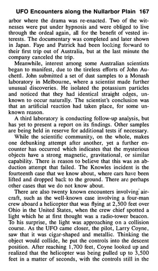 U FO Encou nters aiong the N u l l arbor P l a i n 1 67
arbor where the drama was re-enacted . Two of the wit­
nesses were put under hypnosis and were obliged to live
through the ordeal again , all for the benefit of vested in­
terests . The documentary was completed and later shown
in Japan . Faye and Patrick had been looking forward to
their first trip out of Australia, but at the last minute the
company canceled the trip .
   Meanwhile, interest among some Australian scientists
began to manifest , due to the tireless efforts of John Au­
chettl . John submitted a set of dust samples to a Monash
laboratory in Melbourne , where a scientist made further
unusual discoveries . He isolated the potassium particles
and noticed that they had identical straight edges , un­
known to occur naturally. The scientist 's conclusion was
that an artificial reaction had taken place, for some un­
known reason .
   A third laboratory is conducting follow-up analysis, but
has yet to present a report on its findings . Other samples
are being held in reserve for additional tests if necessary.
   While the scientific community, on the whole, makes
one debunking attempt after another, yet a further en­
counter has occurred which indicates that the mysterious
objects have a strong magnetic , gravitational , or similar
capabil ity. There is reason to believe that this was an ab­
duction attempt that failed . The Knowles in cident is the
fourteenth case that we know about , where cars have been
lifted and dropped back to the ground . There are perhaps
other cases that we do not know about .
                                                         '
   There are also twenty known encounters involving air­
craft, such as the well-known case involv ing a four-man
crew aboard a helicopter that was flying at 2 , 500 feet over
Ohio in the United States , when the crew chief spotted a
light which he at first thought was a radio-tower beacon .
To his surprise , the light was approaching o n a collision
course . As the UFO came closer, the pilot , Larry Coyne ,
saw that it was cigar-shaped and metallic. Thinki ng the
object would collide , he put the controls into the descent
position . After reaching 1 , 700 feet , Coyne looked up and
realized that the helicopter was being pulled up to 3 , 500
feet in a matter of seconds , with the control s still in the
 