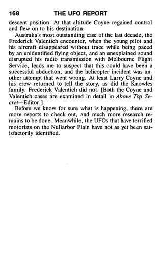 1 68               TH E U FO REPORT
descent position . At that altitude Coyne regained control
and flew on to his destination .
   Australia's most outstanding case of the last decade , the
Frede ri ck Valentich encounter, when the young pilot and
his aircraft disappeared w ithout trace while being paced
by an unidentified flying object, and an unexplained sound
d isrupted his radio transmission with Melbourne Flight
Service , leads me to suspect that this could have been a
successful abduction , and the helicopter incident was an­
other attempt that went wrong . At least Larry Coyne and
his crew returned to tell the story, as did the Knowles
fam ily. Frederick Valentich did not. [Both the Coyne and
Valentich cases are examined in detail in Above Top Se­
cret-Editor. ]
   Before we know for sure what i s happening , there are
more reports to check out, and much more research re­
mains to be done . Meanwhile , the UFOs that have terrified
motorists on the Nullarbor Plain have not as yet been sat­
isfactorily identified .
 
