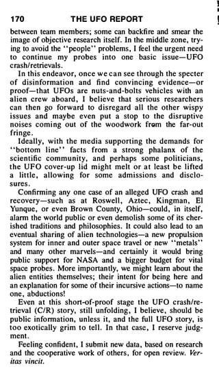 !
                                                                 I

1 70               T H E U FO REPORT
between team members ; some can backfire and smear the
image of objective research itself. In the middle zone, try­
ing to avoid the " people " problems , I feel the urgent need
to continue my probes into one basic issue-UFO
crash/ retrievals .
     I n this endeavor, once w e c a n see through the specter
of disinformation and fi nd convincing evidence-or
proof-that U FOs are nuts-and-bolts vehicles with an
alien crew aboard , I bel ieve that serious researchers
can then go forward to disregard all the other wispy
i ssues and maybe even put a stop to the disruptive
noises comi ng out of the woodwork fn�m the far-out
fringe .
    Ideally, with the media supporting the demands for
' ' bottom l i ne ' ' facts from a strong phalanx of the
scientific community, and perhaps some politician s ,
t h e U F O cover-up lid m ight melt or a t least b e lifted
a little , allowing for some admissions and disclo­
sures .
    Confirming any one case of an alleged UFO crash and
recovery-such as at Roswell , Aztec , Kingman , El
Yunque , or even Brown County, Ohio-could , in itself,
alarm the world public or even demolish some of its cher­
ished traditions and philosophies. It could also lead to an
eventual sharing of alien technologies-a new propulsion
system for inner and outer space travel or new "metals"
and many other marvels-and certainly it would bring
public support for NASA and a bigger budget for vital
space probes . More importantly, we might learn about the
alien entities themselves; their intent for being here and
an explanation for some of their incursive actions-to name
one , abductions!
     Even at this short-of-proof stage the UFO crash/re­
trieval (C/R) story, still unfolding , I believe , should be
public information, unless it, and the full UFO story, is
too exotically grim to tel l . In that case , I reserve judg­
ment .
     Feeling confident, I submit new data, based on research
and the cooperative work of others , for open review. V    er­
itas vincit.
 
