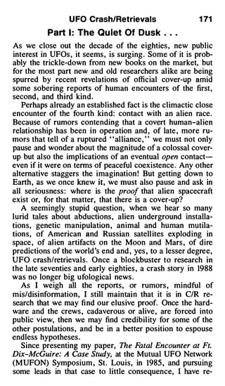 U FO Crash/Retrievals                   1 71

          Part 1 : The Qu iet Of Dusk . . .
As we close out the decade of the eighties , new public
interest in UFOs , it seems , is surging . Some of it is prob­
ably the trickle-down from new books on the market, but
for the most part new and old researchers alike are being
spurred by recent revelations of official cover-up amid
some sobering reports of human encounters of the first,
second, and third kind.
   Perhaps already an established fact is the climactic close
encounter of the fourth kind: contact with an alien race.
Because of rumors contending that a covert human-alien
relationship has been in operation and, of late , more ru­
mors that tell of a ruptured " alliance , " we must not only
pause and wonder about the magnitude of a colossal cover­
up but also the implications of an eventual open contact­
even if it were on terms of peaceful coexistence . Any other
alternative staggers the imagination ! But getting down to
Earth , as we once knew it, we must also pause and ask in
all seriousness : where is the proof that alien spacecraft
exist or, for that matter, that there is a cover-up?
   A seemingly stupid question, when we hear so many
lurid tales about abductions, alien underground installa­
tions, genetic manipulation, animal and human mutila­
tions, of American and Russian satellites exploding in
space , of alien artifacts on the Moon and Mars , of dire
predictions of the world's end and , yes , to a lesser degree,
UFO crash/retrievals. Once a blockbuster to research in
the late seventies and early eighties , a crash story in 1988
was no longer big ufological news .
   As I weigh all the reports, or rumors , mindful of
mis/disinfonnation, I still maintain that it is in C/R re­
search that we may find our elusive proof. Once the hard­
ware and the crews , cadaverous or alive, are forced into
public view, then we may find credibility for some of the
other postulations, and be in a better position to espouse
endless hypotheses.
   Since presenting my paper, The F     atal Encounter at Ft.
Dix-McGuire: A Case Study, at the Mutual UFO Network
(MUFON) Symposium , St. Louis, in 1985 , and purs u ing
some leads in that case to little consequence, I have re-
 