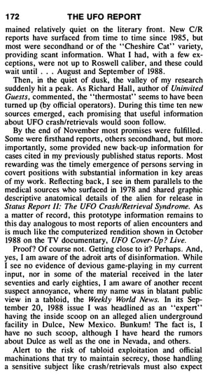 1 72               THE U FO REPORT
mained relatively quiet on the literary front . New C/R
reports have surfaced from time to time since 1985 , but
most were secondhand or of the ' ' Cheshire Cat' ' variety,
providing scant information . What I had, with a few ex­
ceptions , were not up to Roswell caliber, and these could
wait until . . . August and September of 1988 .
   Then , in the quiet of dusk, the valley of my research
suddenly hit a peak. As Richard Hall , author of Uninvited
Guests, commented , the "thermostat" seems to have been
turned up (by official operators) . During this time ten new
sources emerged , each promising that useful information
about UFO crash/retrievals would soon follow.
   By the end of November most promises were fulfilled .
Some were firsthand reports , others secondhand, but more
importantly, some provided new back-up information for
cases cited in my previously published status reports . Most
rewarding was the timely emergence of persons serving in
covert positions with substantial information in key areas
of my work. Reflecting back, I see in them parallels to the
medical sources who surfaced in 1978 and shared graphic
descriptive anatomical details of the alien for release in
Status Report II: The UFO Crash/Retrieval Syndrome. As
a matter of record , this prototype information remains to
this day analogous to most reports of alien encounters and
is much like the computerized rendition shown in October
1988 on the TV documentary, UFO Cover- Up ? Live.
   Proof? Of course not . Getting close to it? Perhaps . And,
yes, I am aware of the adroit arts of disinformation. While
I see no evidence of devious game-playing in my current
input, nor in some of the material received in the later
seventies and early eighties, I am aware of another recent
suspect annoyance, where my name was in blatant public
view in a tabloid, the Weekly World News. In its Sep­
tember 20, 1988 issue I was headlined as an "expert"
having the inside scoop on an alleged alien underground
facility in Dulce , New Mexico. Bunkum! The fact is, I
have no such scoop, although I have heard the rumors
about Dulce as well as the one in Nevada , and others .
   Alert to the risk of tabloid exploitation and official
machinations that try to maintain secrecy, those handling
a sensitive subject like crash/retrievals must also expect
 