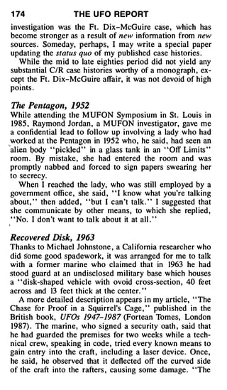 1 74                  TH E U FO REPORT
investigation was the Ft. Dix-McGuire case, which has
become stronger as a result of new information from new
sources . Someday, perhaps, I may write a special paper
updating the status quo of my published case histories .
  While the mid to late eighties period did not yield any
substantial C/R case histories worthy of a monograph , ex­
cept the Ft. Dix-McGuire affair, it was not devoid of high
points .

 The Pentagon, 1952
  While attending the M UFON Symposium in St. Louis in
   1985 , Raymond Jordan , a MUFON investigator, gave me
  a confidential lead to follow up involving a lady who had
  worked at the Pentagon in 1952 who, he said , had seen an
''
   alien body ' ' pickled ' ' in a glass tank in an ' 'Off Limits ' '
  room . By mistake, she had entered the room and was
  promptly nabbed and forced to sign papers swearing her
  to secrecy.
      When I reached the lady, who was still employed by a
  government office, she said , " I know what you're talking
  about, " then added , "but I can 't talk. " I suggested that
  she communicate by other means, to which she replied,
   " No. I don 't want to talk about it at all . "

Recovered Disk, 1963
Thanks to Michael Johnstone , a California researcher who
did some good spadework, it was arranged for me to talk
with a former marine who claimed that in 1963 he had
stood guard at an undisclosed military base which houses
a ' 'disk-shaped vehicle with ovoid cross-section , 40 feet
across and 13 feet thick at the center. ' '
   A more detailed description appears i n my article, ' ' The
Chase for Proof in a Squirrel's Cage , ' ' published in the
British book, UFOs 1947-1987 (Fortean Tomes, London
1987) . The marine, who signed a security oath , said that
he had guarded the premises for two weeks while a tech­
nical crew, speaking in code , tried every known means to
gain entry into the craft , including a laser device . Once,
he said, he observed that it deflected off the curved side
of the craft into the rafters , causing some damage. "The
 