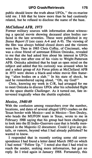 U FO Crash/Retrievals                   1 75
public should know the truth about UFOs , ' ' the ex-marine
told me . I felt tliat he knew more than he had cautiously
related, but he refused to disclose the name of the base.

McClelland AFB, 1973
Former military sources with information about witness­
ing a special movie showing deceased alien bodies sur­
faced in the late seventies . These were published in my
Status Report II (see cases A-4 and A-9) . The viewing of
the film was always behind closed doors and the viewers
were few. Then in 1985 Chris Coffey, of Cincinnati , who
was a close friend of astronaut Ellison Onizuka, revealed
to me that she had asked him about his interest in UFOs
when they met after one of his visits to Wright-Patterson
AFB . Onizuka admitted that he kept an open mind on the
subject and added that his curiosity was aroused when he
and a select group of Air Force pilots at McClelland AFB
in 1973 were shown a black-and-white movie film featur­
ing "alien bodies on a slab . " In his state of shock, he
said he remembered saying aloud, "Oh , my God! "
   Chris , knowing my work in C/R, had arranged for me
to meet Onizuka to discuss UFOs after his scheduled flight
on the space shuttle Challenger. As it turned out, fate in­
tervened tragically when the shuttle exploded .

Mexico, 1948/49
With the confusion among researchers over the number,
locations, and dates of several alleged UFO crashes on the
Texan border with Mexico-and in Mexico-Tom Deuley,
who heads the MUFON team in Texas , wrote to me in
February 1988 saying that his group had been challenged
to look into the El lndio-Guerrero case that is briefly men­
tioned in the Majestic- 12 document. Could I give any de­
tails , or rumors , beyond what I had already published? he
wanted to know.
   I responded that in recently sorting some old corre­
spondence I had found a letter dated March 1985 on which
I had noted ' ' Follow Up. ' ' I noted also that I had tried to
reach the sender, seeking more information , but got no
reply. So I tried again in January 1988. Fortunately, this
 