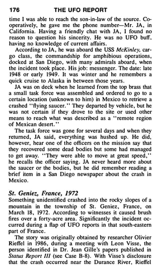 1 76               TH E U FO REPORT
time I was able to reach the son-in-law of the source . Co­
operatively, he gave me the phone number-Mr. JA , in
California. Having a friendly chat with JA , I found no
reason to question his sincerity. He was no UFO buff,
having no knowledge of current affairs .
   According to JA , he was aboard the USS McKinley, car­
go class , the commandship for amphibious operations ,
docked at San Diego , with many admirals aboard , when
the incident took place . His job : messenger. The date: late
 1948 or early 1949 . It was winter and he remembers a
quick cruise to Alaska in between those years .
   JA was on deck when he learned from the top brass that
a small task force was assembled and ordered to go to a
certain location (unknown to h im) in Mexico to retrieve a
crashed ' ' flying saucer. ' ' They departed by vehicle, but he
was not certain if they drove to the site or used other
means to reach what was described as a ' ' remote region
of Mexican desert. ' '
   The task force was gone for several days and when they
returned, JA said , everything was hushed up . He did,
however, hear one of the officers on the mission say that
they recovered some dead bodies but some had managed
to get away. "They were able to move at great speed , "
he recalls the officer saying . JA never heard more about
the saucer or the bodies , but he did remember reading a
brief item in a San Diego newspaper about the crash in
Mexico.

St. Geniez, France, 1972
Someth ing unidentified crashed into the rocky slopes of a
mountain in the township of St . Geniez , France , on
March 18 , 1972 . According to witnesses it caused brush
fires over a forty-acre area . Significantly the incident oc­
curred during a flap of UFO reports in that south-eastern
part of France .
   The story was originally obtained by researcher Olivier
Rieffel in 1986 , during a meeting with Leon Visse , the
person identified in Dr. Jean Gille 's papers published in
Status Repo rt III (see Case B-8) . With Visse 's disclosure
that the crash occurred near the Durance River, Rieffel
 