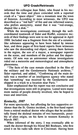 UFO Crash/Retrievals                    1 77
informed his colleague Jean Sider, who found in his rec­
ords that the time and place coincided with a reported
crash of a ' 'space object' ' into a mountain near the town
of Sisteron . According to most witnesses , the UFO was
described as a "red ball" of fire and one informed source,
who prefers anonymity, stated that it was "red-orange,
shaped like a disk. ' '
   While the investigations continued , through the well­
coordinated teamwork of Sider and Rieffel , extensive rec­
ords of their findings were sent to me for appraisal in April
 1988. Included was a fragment from the site of a ceramic­
like substance appearing to have been baked by intense
heat, and three pages of first-hand reports from witnesses
who saw the descending red object , among them fanners
in the region, the son of a mayor, a newspaper reporter
on the scene , and members of the police and fire depart­
ments . Of note was an astronomer whose investigations
ruled out a meteorite and meteorological and atmospheric
phenomena.
   ' 'The facts of the case remain classified in the files of
the mil itary and the Gendarmerie Nationale archives , "
Sider reported , and added , ' 'Confirming all the main de­
tails was a member of an intelligence agency who stated
that ' something' was received by the Gendarmerie and
shipped in a truck to a location near Paris . ' '
   Sider emphasized that his report was not conclusive and
that investigations were still in progress. Listed were many
more names of people directly involved, who he hoped to
trace and interview.

Kentucky, 1987
Far more spectacular, but affording far less supportive ev­
idence than the St. Geniez incident , is the first-hand report
from a retired medical doctor who alleges that he acciden­
tally found the skeletal remains of two humanoids, possi­
bly of alien origin, on his fann in western Kentucky in
March 1987 .
   When informed of the story, I was eventually able to
reach the doctor through his friend Bill Boshears , who first
aired it on his radio talk show in Cincinnati . Having been
 