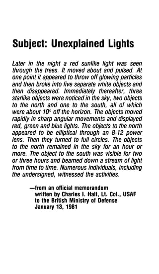 Subject: Unexplained Lights
Later in the night a red sun/ike light was seen
through the trees. It moved about and pulsed. At
one point it appeared to throw off glowing particles
and then broke into five separate white objects and
then disappeared. Immediately thereafter, three
starlike objects were noticed in the sky, two objects
to the north and one to the south, all of which
were about 1oo off the horizon. The objects moved
rapidly in sharp angular movements and displayed
red, green and blue lights. The objects to the north
appeared to be elliptical through an 8-12 power
lens. Then they turned to full circles. The objects
to the north remained in the sky for an hour or
more. The object to the south was visible for two
or three hours and beamed down a stream of light
from time to time. Numerous individuals, including
the undersigned, witnessed the activities.

       -from an oHicial memorandum
        wriHen by Charles I. Halt, Lt. Col., USAF
        to the British Ministry of Defense
        January 13, 1981
 
