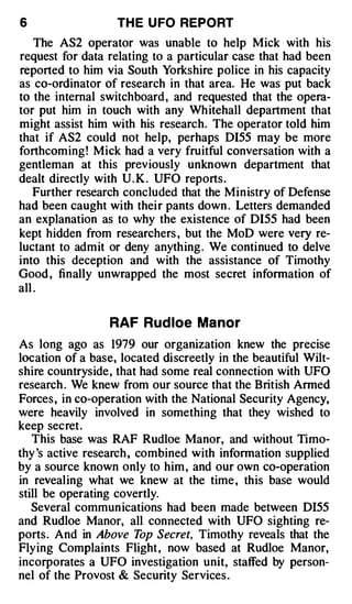 6                  TH E U FO REPORT
    The AS2 operator was unable to help Mick with his
request for data relating to a particular case that had been
reported to him via South Yorkshire police in his capacity
as co-ordinator of research in that area. He was put back
to the internal switchboard , and requested that the opera­
tor put him in touch with any Whitehall department that
might assist him with his research. The operator told him
that if AS2 could not help, perhaps Dl55 may be more
forthcoming! Mick had a very fruitful conversation with a
gentleman at this previously unknown department that
dealt directly with U . K . UFO reports.
    Further research concluded that the Ministry of Defense
had been caught with their pants down . Letters demanded
an explanation as to why the existence of Dl55 had been
kept hidden from researchers , but the MoD were very re­
luctant to admit or deny anything . We continued to delve
into this deception and with the assistance of Timothy
Good , finally unwrapped the most secret infonnation of
all .

                 RAF Rud loe Manor
As long ago as 1979 our organization knew the precise
location of a base, located discreetly in the beautiful Wilt­
shire countryside, that had some real connection with UFO
research . We knew from our source that the British Anned
Forces, in co-operation with the National Security Agency,
were heavily involved in something that they wished to
keep secret.
   This base was RAF Rudloe Manor, and without Timo­
thy 's active research , combined with infonnation supplied
by a source known only to him , and our own co-operation
in revealing what we knew at the time , this base would
still be operating covertly.
   Several communications had been made between DI55
and Rudloe Manor, all connected with UFO sighting re­
ports. And in Above T Secret, Timothy reveals that the
                          op
Flying Complaints Flight , now based at Rudloe Manor,
incorporates a UFO investigation unit, staffed by person­
nel of the Provost & Security Services .
 