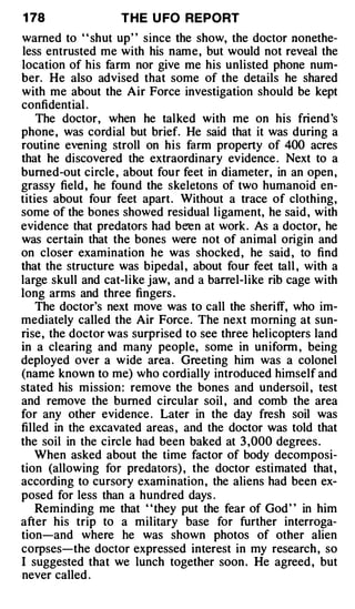 1 78               TH E U FO REPORT
warned to ' ' shut up' ' since the show, the doctor nonethe­
less entrusted me with his name, but would not reveal the
location of his farm nor give me his unlisted phone num­
ber. He also advised that some of the details he shared
with me about the Air Force investigation should be kept
confidential .
    The doctor, when he talked with me on his friend 's
phone , was cordial but brief. He said that it was during a
routine evening stroll on his farm property of 400 acres
that he discovered the extraordinary evidence . Next to a
burned-out circle , about four feet in diameter, in an open ,
grassy field , he found the skeletons of two humanoid en­
tities about four feet apart. Without a trace of clothing,
some of the bones showed residual ligament, he said , with
evidence that predators had been at work. As a doctor, he
was certain that the bones were not of animal origin and
on closer examination he was shocked , he said , to find
that the structure was bipedal , about four feet tall , with a
large skull and cat-like jaw, and a barre l-like rib cage with
long arms and three fingers .
    The doctor's next move was to call the sheriff, who im­
mediately called the Air Force. The next morning at sun­
rise, the doctor was surprised to see three helicopters land
in a clearing and many people, some in uniform , being
deployed over a wide area . Greeting him was a colonel
(name known to me) who cordially introduced himself and
stated his mission : remove the bones and undersoil , test
and remove the burned circular soil , and comb the area
for any other evidence . Later in the day fresh soil was
filled in the excavated areas , and the doctor was told that
the soil in the circle had been baked at 3 ,000 degrees .
   When asked about the time factor of body decomposi­
tion (allowing for predators) , the doctor estimated that,
according to cursory examination , the aliens had been ex­
posed for less than a hundred days .
    Reminding me that ' 'they put the fear of God ' ' in him
after his trip to a military base for further interroga­
tion-and where he was shown photos of other alien
corpses-the doctor expressed interest in my research , so
I suggested that we lunch together soon . He agreed , but
never called .
 