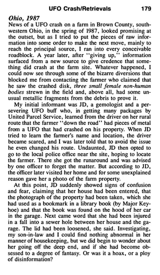 UFO Crash/Retrievals                   1 79

Ohio, 1987
News of a UFO crash on a farm in Brown County, south­
western Ohio, in the spring of 1987 , looked promising at
the outset, but as I tried to put the pieces of raw infor­
mation into some order to make the next move, mainly to
reach the principal source, I ran into every conceivable
roadblock. A year later, after "giving up, " information
surfaced from a new source to give credence that some­
thing did crash at the farm site . Whatever happened, I
could now see through some of the bizarre diversions that
blocked me from contacting the farmer who claimed that
he saw the crashed disk, three small female non-human
bodies strewn in the field and, above all, had some un­
usual metallic fragments from the debris to prove it.
   My initial informant was JD, a gemologist and a per­
severing UFO buff who, in getting many packages by
United Parcel Service, learned from the driver on her rural
route that the farmer ' 'down the road' ' had pieces of metal
from a UFO that had crashed on his property. When JD
tried to learn the farmer's name and location , the driver
became scared, and I was later told that to avoid the issue
he even changed his route . Undaunted, JD then opted to
go to the local police office near the site, hoping to locate
the farmer. There she got the runaround and was advised
by one officer to forget the matter. But according to JD,
the officer later visited her home and for some unexplained
reason gave her a photo of the farm property.
   At this point, JD suddenly showed signs of confusion
and fear, claiming that her house had been entered, that
the photograph of the property had been taken , which she
had used as a bookmark in a library book (by Major Key­
hoe) and that the book was found on the hood of her car
in the garage . Next came word that she had been injured
in a fall into a sewer hole between her house and the ga­
rage. The lid had been loosened, she said . Investigating ,
my son-in-law and I could find nothing abnormal in her
manner of housekeeping, but we did begin to wonder about
her going off the deep end, and if she had become ob­
sessed to a degree of fantasy. Or was it a hoax , or a ploy
of disinformation?
 