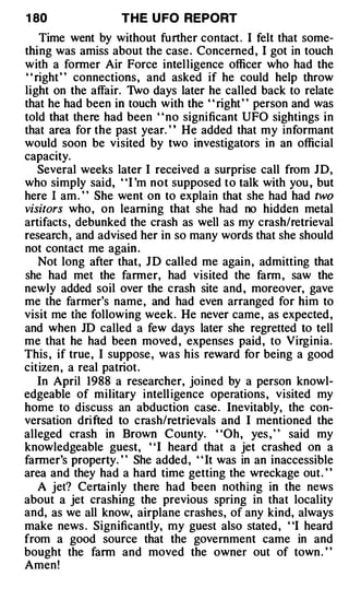 1 80              THE U FO REPORT
   Time went by without further contact . I felt that some­
thing was amiss about the case . Concerned , I got in touch
with a former Air Force intelligence officer who had the
" right " connections, and asked if he could help throw
light on the affair. Two days later he called back to relate
that he had been in touch with the " right " person and was
told that there had been ' ' no significant UFO sightings in
that area for the past year. ' ' He added that my informant
would soon be visited by two investigators in an official
capacity.
   Several weeks later I received a surprise call from JD,
who simply said, "I 'm not supposed to talk with you , but
here I am . " She went on to explain that she had had two
visitors who, on learning that she had no hidden metal
artifacts , debunked the crash as well as my crash/retrieval
research , and advised her in so many words that she should
not contact me again .
   Not long after that, J D called me again , admitting that
she had met the fanner, had visited the farm , saw the
newly added soil over the crash site and , moreover, gave
me the farmer's name, and had even arranged for him to
visit me the following week. He never came, as expected ,
and when JD called a few days later she regretted to tell
me that he had been moved , expenses paid, to Virginia.
This , if true, I suppose , was his reward for being a good
citizen , a real patriot.
   In April 1988 a researcher, joined by a person knowl­
edgeable of military intell igence operations , visited my
home to discuss an abduction case. Inevitably, the con­
versation drifted to crash/retrievals and I mentioned the
alleged crash in Brown County. "Oh, yes , " said my
knowledgeable guest, ' 'I heard that a jet crashed on a
farmer's property. " She added, " It was in an inaccessible
area and they had a hard time getting the wreckage out. ' '
   A jet? Certainly there had been nothing in the news
about a jet crashing the previous spring in that locality
and, as we all know, airplane crashes, of any kind, always
make news . Significantly, my guest also stated, "I heard
from a good source that the government came in and
bought the farm and moved the owner out of town . "
Amen!
 