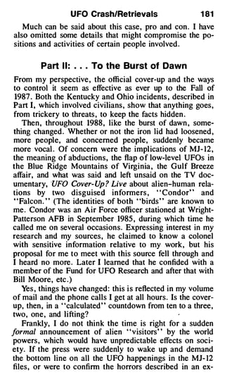 U FO Crash/Retrievals               1 81
   Much can be said about this case, pro and con . I have
also omitted some details that might compromise the po­
sitions and activities of certain people involved .

         Part I I :   .   .   .   To the Bu rst of Dawn
 From my perspective, the official cover-up and the ways
 to control it seem as effective as ever up to the Fall of
 1987 . Both the Kentucky and Ohio incidents , described in
 Part I, which involved civilians, show that anything goes,
 from trickery to threats , to keep the facts hidden .
    Then, throughout 1988, like the burst of dawn , some­
 thing changed . Whether or not the iron lid had loosened ,
 more people, and concerned people, suddenly became
 more vocal . Of concern were the implications of MJ - 12 ,
the meaning o f abductions, the flap o f low-level UFOs in
the Blue Ridge Mountains of Virginia , the Gulf Breeze
affair, and what was said and left unsaid on the TV doc­
umentary, ·uFO Cover- Up ? Live about alien-human rela­
tions by two disguised informers , " Condor" and
 "Falcon. " (The identities of both "birds " are known to
me. Condor was an Air Force officer stationed at Wright­
Patterson AFB in September 1985 , during which time he
called me on several occasions. Expressing interest in my
research and my sources, he claimed to know a colonel
with sensitive information relative to my work, but his
proposal for me to meet with this source fell through and
I heard no more . Later I learned that he confided with a
member of the Fund for UFO Research and after that with
Bill Moore, etc . )
    Yes , things have changed: this i s reflected in my volume
of mail and the phone calls I get at all hours. Is the cover­
up, then, in a "calculated" countdown from ten to a three,
two, one, and lifting?
    Frankly, I do not think the time is right for a sudden
formal announcement of alien ' 'visitors' ' by the world
powers , which would have unpredictable effects on soci­
ety. If the press were suddenly to wake up and demand
the bottom line on all the UFO happenings in the MJ- 12
files, or were to confirm the horrors described in an ex-
 