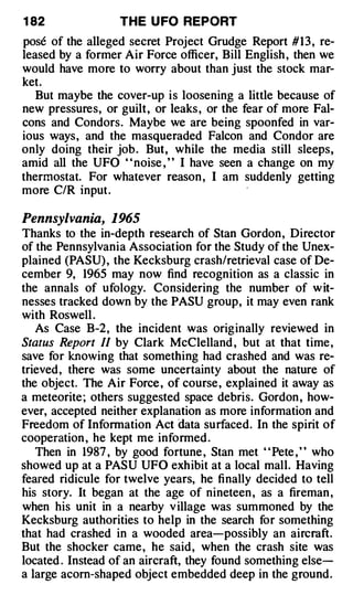 1 82              THE U FO REPORT
pose of the alleged secret Project Grudge Report # 1 3 , re­
leased by a former Air Force officer, Bill English , then we
would have more to worry about than just the stock mar­
ket.
   But maybe the cover-up is loosening a little because of
new pressures, or guilt, or leaks , or the fear of more Fal­
cons and Condors. Maybe we are being spoonfed in var­
ious ways, and the masqueraded Falcon and Condor are
only doing their job . But, while the media still sleeps,
amid all the UFO ' ' noise , ' ' I have seen a change on my
thermostat. For whatever reason , I am suddenly getting
more C/R input.

Pennsylvania, 1965
Thanks to the in-depth research of Stan Gordon, Director
of the Pennsylvania Association for the Study of the Unex­
plained (PASU) , the Kecksburg crash/retrieval case of De­
cember 9, 1965 may now find recognition as a classic in
the annals of ufology. Considering the number of w it­
nesses tracked down by the PASU group, it may even rank
with Roswell .
   As Case B-2, the incident -w as originally reviewed in
Status Report II by Clark McClelland , but at that time,
save for knowing that something had crashed and was re­
trieved, there was some uncertainty about the nature of
the object. The Air Force , of course, explained it away as
a meteorite ; others suggested space debris. Gordon , how­
ever, accepted neither explanation as more information and
Freedom of Information Act data surfaced. In the spirit of
cooperation , he kept me informed .
   Then in 1987 , by good fortune , Stan met " Pete , " who
showed up at a PASU UFO exh ibit at a local mall. Having
feared ridicule for twelve years, he finally decided to tell
his story. It began at the age of nineteen , as a fireman ,
when his unit in a nearby v illage was summoned by the
Kecksburg authorities to help in the search for something
that had crashed in a wooded area-possibly an aircraft.
But the shocker came, he said, when the crash site was
located . Instead of an aircraft, they found something else­
a large acorn-shaped object embedded deep in the ground.
 