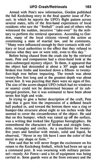 U FO Crash/Retri evals                  1 83
    Armed with Pete's new information , Gordon published
the full Kecksburg story in the final quarter issue of Pur­
suit, in which he reports the UFO's flight pattern across
several states , tells of the first-hand experiences of local
residents who saw the ' ' fireball ' ' crash and of others who
witnessed the sudden , incursive "take-over" by the mili­
tary to perform the retrieval operation . According to Gor­
don, many of the local citizens viewed the action as
constituting a state of martial law, and he comments ,
' ' Many were influenced enough by their contacts with mil­
itary or local authorities to the effect that they refused to
discuss what they saw or were told , even to this day. "
    Before being chased from the crash site by the retrieval
team , Pete and COIJlpanions had a close-hand look at the
semi-submerged mystery object. To them , it appeared that
the object had descended at about a 30° angle and had
broken tree limbs and knocked down a fifteen- to twenty­
foot-high tree before impacting . The trench was about
twenty-five feet long and at the greatest depth was about
seven feet . It was puzzling that there were no signs of fire.
The size of the acorn-shaped UFO (which had no windows
or seams) could not be determined because of its sub­
merged position , but it was estimated to have been about
seven feet high and wide.
    In trying to give a better description of the craft, Pete
said that it gave him the impression of a deflated beach
ball pushed in, and toward the bottom there was a ring or
bumper-like structure about eight to ten inches wide that
seemed to cover the circumference of the object . He said
that on this bumper, which was raised up off the surface,
was a writing that looked like Egyptian hieroglyphics . He
remembered the characters of broken and straight lines ,
dots, rectangles and circles . As a machinist for twenty­
five years and familiar with metals, solid and liquid , he
observed , " Never in my life have I seen the color·of that
metal in any shape or form . "
    Pete said that he will never forget the excitement on his
return to the Kecksburg fireball , which had been set up as
a command post . It was swarming with military person­
nel-mostly Air Force-and a lot of equipment was being
carried in . Soon guards were at the front entrance and the
 