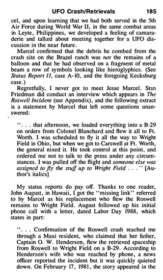 U FO Crash/Retrievals                   1 85
eel , and upon learning that we had both served in the 5th
Air Force during World War II, in the same combat areas
in Leyte , Philippines, we developed a feeling of camara­
derie and talked about meeting together for a UFO dis­
cussion in the near future .
   Marcel confirmed that the debris he combed from the
crash site on the Br�el ranch was not the remains of a
balloon and that he had observed on a fragment of metal
beam a row of symbols looking like hieroglyphics . (See
Status Report II, case A- 10, and the foregoing Kecksburg
case . )
   Regretfully, I never got to meet Jesse Marcel . Stan
Friedman did conduct an interview which appears in The
Roswell Incident (see Appendix) , and the following extract
is a statement by Marcel that left some questions unan­
swered :

  ' ' . . . that afternoon , we loaded everything into a B-29
  on orders from Colonel Blanchard and flew it all to Ft.
  Worth . I was scheduled to fly it all the way to Wright
  Field in Ohio, but when we got to Carswell at Ft. Worth ,
  the general nixed it. He took control at this point, and
  ordered me not to talk to the press under any circum­
  stances . I was pulled off the flight and someone else was
  assigned to fly the stuff up to Wright Field . . ' ' [Au­
                                                 .



  thor's italics]

   My status reports do pay off. Thanks to one reader,
John August , in Hawaii , I got the "missing link" referred
to by Marcel as his replacement who flew the Roswell
remains to Wright Field. August followed up his initial
phone call with a letter, dated Labor Day 1988 , which
states in part:

  ' ' . . . Confirmation of the Roswell crash reached me
  through a Maui resident, who claimed that her father,
  Captain 0. W . Henderson , flew the retrieved spaceship
  from Ro&well to Wright Field on a B-29 . According to
  Henderson's wife who was reached by phone , a news
  officer reported the incident but it was quickly quieted
  down. On February 17 , 198 1 , the story appeared in the
 