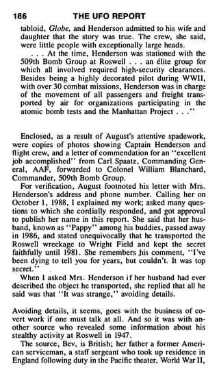 1 86               T H E UFO REPORT
  tabloid, Globe, and Henderson admitted to his wife and
  daughter that the story was true . The crew, she said,  ·


  were little people with exceptionally large heads .
     . . . At the time, Henderson was stationed with the
  509th Bomb Group at Roswell . . . an elite group for
  which all involved required high-security clearances .
  Besides being a highly decorated pilot during WWII,
  with over 30 combat missions, Henderson was in charge
  of the movement of all passengers and freight trans­
  ported by air for organizations participating in the
  atomic bomb tests and the Manhattan Project . . . ' '


    Enclosed, as a result of August's attentive spadework,
were copies of photos showing Captain Henderson and
fl ight crew, and a letter of commendation for an ' 'excellent
job accomplished" from Carl Spaatz , Commanding Gen­
eral , AAF, forwarded to Colonel William Blanchard,
Commander, 509th Bomb Group.
    For verification , August footnoted his letter with Mrs .
Henderson's address and phone number. Calling her on
October 1 , 1988, I explained my work; asked many ques­
tions to which she cordially responded, and got approval
to publish her name in this report. She said that her hus­
band, known as ' 'Pappy ' ' among his buddies , passed away
in 1986, and stated unequivocally that he transported the
Roswell wreckage to Wright Field and kept the secret
faithfully until 1981 . She remembers .his comment, ' 'I 've
been dying to tell you for years, but couldn't. It was top
secret. "
    When I asked Mrs . Henderson i f her husband had ever
described the object he transported , she replied that all he
said was that "It was strange, " avoiding details.

Avoiding details, it seems, goes with the business of co­
vert work if one must talk at all . And so it was with an­
other source who revealed some information about his
stealthy activity at Roswell in 1947 .
   The source, Bev, is British; her father a former Ameri­
can serviceman, a staff sergeant who took up residence in
England following duty in the Pacific theater, World War II,
 