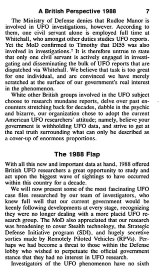 A British Perspective 1 988                   7

   The Ministry of Defense denies that Rudloe Manor is
involved in UFO investigations , however. According to
them , one civil servant alone is employed full time at
Whitehall , who amongst other duties studies UFO reports .
Yet the MoD confirmed to Timothy that DI55 was also
involved in investigations . 2 It is therefore untrue to state
that only one civil servant is actively engaged in investi­
gating and disseminating the bulk of UFO reports that are
dispatched via Whitehall . We believe that task is too great
for one individual , and are convinced we have merely
scratched at the surface of our government's real interest
in the phenomenon.
   White other British groups involved in the UFO subject
choose to research mundane reports , delve over past en­
counters stretching back for decades , dabble in the psychic
and bizarre , our organization chose to adopt the current
American UFO researchers' attitude; namely, believe your
government is withholding UFO data , and strive to get at
the real truth surrounding what can only be described as
a cover-up of enormous proportions .


                     The 1988 Flap
With all this new and important data at hand , 1988 offered
British UFO researchers a great opportunity to study and
act upon the biggest wave of sightings to have occurred
within this country for a decade .
   We will now present some of the most fascinating UFO
case files researched by our team of investigators , who
knew full well that our current government would be
keenly following developments at every stage , recognizing
they were no longer dealing with a more placid UFO re­
search group . The MoD also appreciated that our research
was broadening to cover Stealth technology, the Strategic
Defense Initiative program (SDI) , and hugely secretive
sorties made by Remotely Piloted Vehicles (RPVs) . Per­
haps we had become a threat to those within the Defense
lobby who wished to perpetuate the official government
stance that they had no interest in UFO research .
   Investigators of the UFO phenomenon have no sixth
 