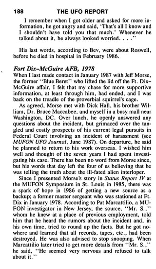 1 88               THE U FO REPORT
     I remember when I got older and asked for more in­
  formation , he got angry and said, 'That's all I know and
  I shouldn 't have told you that much . ' Whenever he
  talked about it , he always looked worried . . . . ' '

  His last words , according to Bev, were about Roswell ,
before h e died i n hospital i n February 1986.

Fort Dix-McGuire AFB, 1978
When I last made contact i n January 1987 with Jeff Morse ,
the former " Blue Beret" who lifted the lid off the Ft . Dix­
McGuire affair, I felt that my chase for more supportive
information , at least through him , had ended, and I was
back on the treadle of the proverbial squirrel's cage .
   As agreed , Morse met with Dick Hall , his brother Wil­
liam , Dr. Bruce Maccabee, and myself in a busy mall near
Washington , DC . Over lunch , he openly answered any
questions about the incident , but grimaced over the tan­
gled and costly prospects of his current legal pursuits in
Federal Court involving an incident of harassment (see
MUFON UFO Journal, June 1987) . On departure , he said
he planned to return to his work overseas . I wished him
well and thought of the seven years I had spent investi­
gating his case . There has been no word from Morse since,
but his words that day left the four of us believing that he
was telling the truth about the ill-fated alien interloper.
   Since I presented Morse 's story in .Status Report IV at
the MUFON Symposium i n St . Louis in 1985 , there was
a spark of hope in 1986 of getting a new source as a
backup; a former master sergeant who was stationed at Ft.
Dix in January 1978 . According to Pat Marcattilio, a MU­
FON investigator in New Jersey, the source, "Mr. S. , "
whom he knew at a place of previous · employment, told
him that he heard the rumors about the incident and , in
his own time, tried to round up the facts . But he got no­
where and learned that all records , �apes, etc . , had been
destroyed . He was also advised to stop snooping. When
Marcattilio later tried to get more details from " Mr. S . , "
he said, "He seemed very nervous and refused to talk
about it . "
 