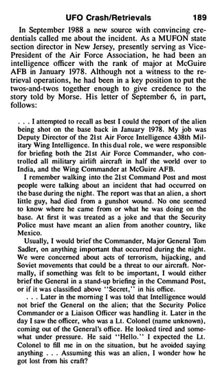 U FO Crash/Retrievals                         1 89
   In September 1988 a new source with convincing cre­
dentials called me about the incident. As a MUFON state
section director in New Jersey, presently serving as Vice­
President of the Air Force Association , he had been an
intelligence officer with the rank of major at McGuire
AFB in January 1978. Although not a witness to the re­
trieval operations, he had been in a key position to put the
twos-and-twos together enough to give credence to the
story told by Morse. His letter of September 6, in part,
follows :

  . . . I attempted to recall as best I could the report of the al ien
  being shot on the base back in January 1978 . My job was
  Deputy Director of the 21 st Air Force Intell igence 438th Mil­
  itary Wing Intelligence . In this dual role , we were responsible
  for briefing both the 21 st Air Force Commander, who con­
  trolled all military airlift aircraft in half the world over to
  India, and the Wing Commander at McGu ire AFB.
    I remember walking into the 21 st Command Post and most
  people were talking about an incident that had occurred on
  the base during the night . The report was that an al ien , a short
  little guy, had died from a gunshot wound . No one seemed
  to know where he came from or what he was doing on the
  base. At first it was treated as a joke and that the Secu rity
  Police must have meant an al ien from another country, like
  Mexico.
    Usually, I would brief the Commander, Major General Tom
  Sadler, on anything important that occu rred during the night .
  We were concerned about acts of terrori sm, hijacking , and
  Soviet movements that could be a threat to our aircraft. Nor­
  mally, if something was felt to be important, I would either
  brief the General in a stand-up briefing in the Command Post,
  or if it was classified above " Secret , " in his office .
     . . . Later in the morn ing I was told that Intel l igence would
  not brief the General on the al ien ; that the Security Police
 Commander or a Liaison Officer was hand ling it. Later in the
 day I saw the officer, who was a Lt . Colonel (name unknown) ,
  com ing out of the General 's office . He looked tired and some­
  what under pressure . He said " Hel lo . " I expected the Lt .
  Colonel to fill me in on the situation , but he avoided saying
  anything . . . Assuming this was an al ien , I wonder how he
  got lost from his craft?
 