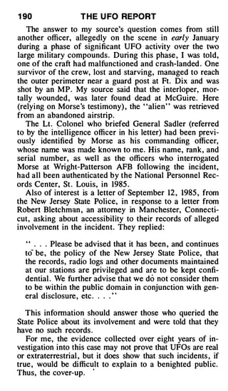 1 90               T H E U FO REPORT
   The answer to my source's question comes from still
another officer, allegedly on the scene in early January
during a phase of significant UFO activity over the two
large military compounds . During this phase , I was told,
one of the craft had malfunctioned and crash-landed . One
survivor of the crew, lost and starving, managed to reach
the outer perimeter near a guard post at Ft. Dix and was
shot by an MP. My source said that the interloper, mor­
tally wounded, was later found dead at McGuire. Here
(relying on Morse's testimony) , the "alien" was retrieved
from an abandoned airstrip.
   The Lt. �olonel who briefed General Sadler (referred
to by the intelligence officer in his letter) had been previ­
ously identified by Morse as his commanding officer,
whose name was made known to me. His name, rank, and
serial number, as well as the officers who interrogated
Morse at Wright-Patterson AFB following the incident,
had all been authenticated by the National Personnel Rec­
ords Center, St . Louis, in 1985 .
   Also of interest is a letter of September 12 , 1985 , from
the New Jersey State Police, in response to a letter from
Robert Bletchman , an attorney in Manchester, Connecti­
cut, asking about accessibility to their records of alleged
involvement in the incident. They replied:

  ' ' . . . Please be advised that it has been , and continues
  to- be, the policy of the New Jersey State Police, that
  the records, radio logs and other documents maintained
  at our stations are privileged and are to be kept confi­
  dential . We further advise that we do not consider them
  to be within the public domain in conjunction with gen­
  eral disclosure, etc . . . . ' '

   This information should answer those who queried the
State Police about its involvement and were told that they
have no such records .
   For me, the evidence collected over eight years of in­
vestigation into this case may not prove that UFOs are real
or extraterrestrial , but it does show that such incidents , if
true , would be difficult to explain to a benighted public.
Thus, the cover-up.    ·
 