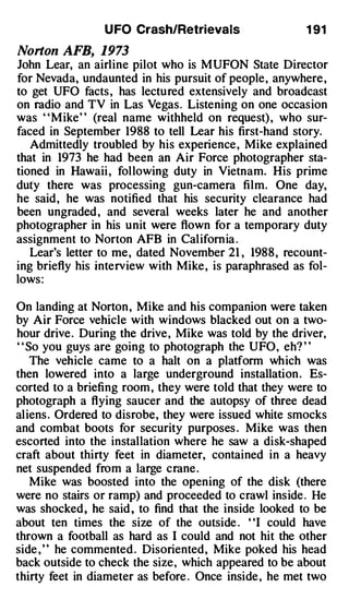 U FO Crash/Retrievals                  1 91

Norton AFB, 1973
John Lear, an airline pilot who is MUFON State Director
for Nevada, undaunted in his pursuit of people, anywhere ,
to get UFO facts , has lectured extensively and broadcast
on radio and TV in Las Vegas. Listening on one occasion
was "Mike" (real name withheld on request) , who sur­
faced in September 1988 to tell Lear his first-hand story.
   Admittedly troubled by his experience , Mike explained
that in 1973 he had been an Air Force photographer sta­
tioned in Hawaii , following duty in Vietnam. His prime
duty there was processing gun-camera film. One day,
he said, he was notified that his security clearance had
been ungraded , and several weeks later he and another
photographer in his unit were flown for a temporary duty
assignment to Norton AFB in California .
   Lear's letter to me, dated November 21 , 1988 , recount­
ing briefly his interview with Mike , is paraphrased as fol­
lows :

On landing at Norton , Mike and his companion were taken
by Air Force vehicle with windows blacked out on a two­
hour drive. During the drive, Mike was told by the driver,
" So you guys are going to photograph the UFO, eh? "
   The vehicle came to a halt on a platform which was
then lowered into a large underground installation . Es­
corted to a briefing room , they were told that they were to
photograph a flying saucer and the autopsy of three dead
aliens . Ordered to disrobe, they were issued white smocks
and combat boots for security purposes . Mike was then
escorted into the installation where he saw a disk-shaped
craft about thirty feet in diameter, contained in a heavy
net suspended from a large crane .
   Mike was boosted into the opening of the disk (there
were no stairs or ramp) and proceeded to crawl inside . He
was shocked, he said , to find that the inside looked to be
about ten times the size of the outside . "I could have
thrown a football as hard as I could and not hit the other
side , ' ' he commented . Disoriented, Mike poked his head
back outside to check the size, which appeared to be about
thirty feet in diameter as before . Once inside , he met two
 