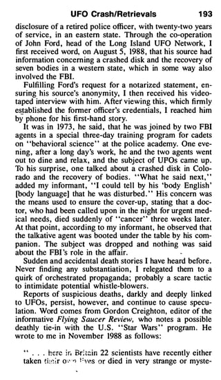 U FO Crash/Retrievals                     1 93
disclosure of a retired police officer, with twenty-two years
of service , in an eastern state. Through the co-operation
of John Ford, head of the Long Island UFO Network, I
first received word, on August 5 , 1988 , that his source had
information concerning a crashed disk and the recovery of
seven bodies in a western state, which in some way also
involved the FBI.
   Fulfilling Ford's request for a notarized statement , en­
suring his source's anonymity, I then received his video­
taped interview with him. After viewing this , which firmly
established the former officer's credentials, I reached him
by phone fo r his first-hand story.
   It was in 1973 , he said , that he was joined by two FBI
agents in a special three-day training program for cadets
on "behavioral science " at the police academy. One eve­
ning, after a long day 's work, he and the two agents went
out to dine and relax, and the subject of UPOs came up.
To his surprise, one talked about a crashed disk in Colo­
rado and the recovery of bodies . "What he said next, "
added my informant, ' 'I could tell by his 'body English '
[body language] that he was disturbed . " His concern was
the means used to ensure the cover-up, stating that a doc­
tor, who had been called upon in the night for urgent med­
ical needs, died suddenly of "cancer" three weeks later.
At that point, according to my informant, he observed that
the talkative agent was booted under the table by his com­
panion . The subject was dropped and nothing was said
about the FBI 's role in the affair.
   Sudden and accidental death stories I have heard before.
Never finding any substantiation , I relegated them to a
quirk of orchestrated propaganda; probably a scare tactic
to intimidate potential whistle-blowers .
   Reports of suspicious deaths , darkly and deeply linked
to UFOs, persist, however, and continue to cause specu­
lation. Word comes from Gordon Creighton, editor of the
informative Flying Saucer Review, who notes a possible
deathly tie-in with the U . S . " Star Wars " program . He
wrote to me in November 1988 as follows :

  " . . . h�.re i r. Bri t�in 22 scientists have recently either
  taken ti��ir o-..� · Yf Fves or died in very strange or myste-
 