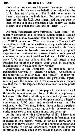1 94               THE U FO REPORT
  rious circumstances . And it seems that most . . . were
  engaged in British work on behalf of, ·or related to, the
  U . S . ' Star Wars ' program . The British government , it
  seems , was trying to hush it up. But press statements
  here say that the U . S . government had put our govern­
  ment on the spot and demanded a full inquiry. So, quite
  clearly, it is either the Russians or THEM . . . ' '

   As many researchers have surmised , "Star Wars , " os­
tensibly conceived as a defensive system against Russian
missile attack, may have had from its beginning a ' 'defen­
sive " UFO connection . Whatever the case, a "mock test"
in September 1988 , of an earth-shattering warhead-much
like " Star Wars" in reverse-was conducted at the Tono­
pah Test Range in Nevada. Announced as a proposed
super-weapon designed to destroy Russian underground
command centers dug in solid rock down to 1 ,000 meters ,
some UFO analysts believe that the real target is not
Russian but another adversary deep down in cavernous
installations in Nevada and New Mexico .
   According to the Pentagon , the proposed earth­
penetrating warhead is ' 'urgently needed. ' ' According to
the rumor-mills , an alien race-the "grays " -in their for­
tressed underground laboratories , are genetically experi­
menting with the human race . Even more ominous, rumors
say that their intransigence today may lead to new perils
tomorrow.
   It is beyond the scope of this paper to speculate on all
the sinister machinations attributed to the alien super-race ,
but news o f the British death syndrome and my awareness
of other suspicious deaths and disappearances, allegedly
connected to UFO crash and retrieval events , must be
reckoned with . They may, indeed , have at least a periph­
eral pertinence to fears, causing suicide , or extreme se­
curity measures to maintain a monstrous cover-up.
   At the time of writing (December 1988) , I have four
other sources with UFO crash/retrieval information not
included in this report. Most, as far as I know, are in
positions to throw strong light on the humanoid factor and
other phases of retrieval operations , which could confirm
information already cited in my previous paper. But at this
 