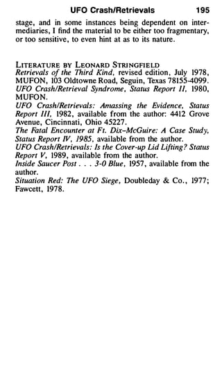 U FO Crash/Retrievals                  1 95
stage, and in some instances being dependent on inter­
mediaries, I find the material to be either too fragmentary,
or too sensitive , to even hint at as to its nature .


LITERATURE BY LEONARD STRI NGFI E LD
Retrievals of the Third Kind, revised edition , July 1978 ,
MUFON, 103 Oldtowne Road, Seguin, Texas 78155-4099 .
UFO Crash/Retrieval Syndrome, Status Report II, 1980,
MUFON.
UFO Crash/Retrievals: Anzassing the Evidence, Status
Report Ill, 1982 , available from the author: 4412 Grove
Avenue, Cincinnati, Ohio 45227 .
The F atal Encounter at Ft. Dix-McGuire: A Case Study,
Status Report IV, 1985, available from the author.
UFO Crash/Retrievals: Is the Cover-up Lid Lifting ? Status
Report V, 1989, available from the author.
Inside Saucer Post . . . 3-0 Blue, 1957 , available from the
author.
Situation Red: The UFO Siege, Doubleday & Co. , 1977 ;
Fawcett, 197 8 .
 