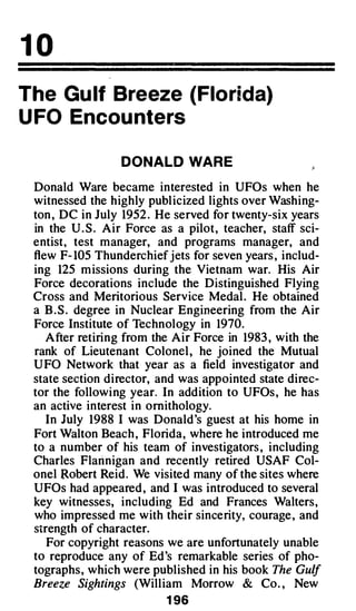 10
The Gu lf Breeze (Florida)
U FO Encou nters

                  DONALD WAR E

 Donald Ware became interested in UFOs when he
 witnessed the highly publ icized lights over Washing­
 ton , DC in July 1952 . He served for twenty-six years
 in the U . S . Air Force as a pilot, teacher, staff sci­
 entist, test manager, and programs manager, and
 flew F- 105 Thunderchief jets for seven years , includ­
 ing 125 m issions during the Vietnam war. His Air
 Force decorations include the Distinguished Flying
 Cross and Meritorious Service Medal . He obtained
 a B . S . degree in Nuclear Engineering from the Air
 Force Institute of Technology in 1970.
    After retiring from the Air Force in 1983 , with the
 rank of Lieutenant Colonel , he joined the Mutual
 U FO Network that year as a field investigator and
 state section director, and was appointed state direc­
 tor the following year. In addition to UFOs , he has
 an active interest in ornithology.
    In July 1988 I was Donald's guest at his home in
 Fort Walton Beach , Florida, where he introduced me
 to a number of his team of investigators , including
 Charles Flannigan and recently retired USAF Col­
 onel Robert Reid. We visited many of the sites where
 UFOs had appeared , and I was introduced to several
 key witnesses, including Ed and Frances Walters,
 who impressed me with their sincerity, courage , and
 strength of character.
    For copyright reasons we are unfortunately unable
 to reproduce any of Ed's remarkable series of pho­
 tographs, which were published in his book The Gulf
 Breeze Sightings (William Morrow & Co. , New
                          1 96
 
