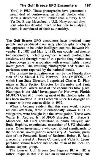 The Gulf Breeze UFO Encou nters               1 97
   York) in 1989 . These photographs have generated a
   great deal of controversy, as do all photos which
   show a structured craft, rather than a fuzzy blob.
   Yet Dr. Bruce Maccabee, a U . S . Navy optical phys­
   icist who has devoted much of his time to studying
   them, is convinced of their authenticity.


The Gulf Breeze UFO encounters have involved many
people and produced over sixty photographs of objects
that appeared to be under intelligent control . Between No­
vember 1 1 , 1987 and May I , 1988 , one couple had twenty­
two encounters, including eighteen separate photographic
sessions, and through most of this period they maintained
a close co-operative association with several highly trained
investigators . The resulting photographs and related ex­
periences were reported by the national media .
   The primary investigation was run by the Florida divi­
sion of the Mutual UFO Network, Inc. (MUFON) , of
which I am State Director. I appointed Charles D. Flan­
nigan as State Section Director for Escambia and Santa
Rosa counties , where most of the encounters took place.
Flannigan is the chief investigator for Northwest Florida
MUFON Case #15 involving most of the photographs . He
has been involved in UFO research since his daylight en­
counter with two convex disks in 1952 .
   When it became evident that this case would receive
national attention , three internationally known UFO in­
vestigators, were brought into the investigation. These were
Walter H . Andrus, Jr. , MUFON director; Dr. Bruce S .
Maccabee, MUFON consultant in photo analysis; and
Budd Hopkins , experienced researcher of UFO abduction
cases . Other investigators who contributed significantly to
the on-scene investigations were Gary A. Watson , presi­
dent of the Pensacola Board of Realtors ; Robert E. Reid,
a recently retired Air Force Colonel ; and Vicki P. Lyons,
part-time school teacher and co-chairman of the local ab­
ductee support group .
   The town o f Gulf Breeze (see Figures 10: I A , l B) is
rather unique in that it is like an island community, sur-
 