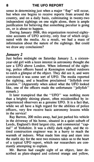 8                  THE U FO R EPORT
sense in determining just when a major "flap" will occur,
but when one begins to receive reports from around the
country, and on a daily basis, culminating in twenty-two
independent sightings on one night alone, there is ample
justification for bel ieving that something peculiar is going
on , or is about to happen .
   During January 1988 , this organization received eighty­
nine accounts of UFO activity, only four of which origi­
nated with the media. As a result, we had a mass of
information about the nature of the sightings . But could
we draw any conclusions?

January 2
Just before midnight on Saturday January 2 , a sixteen­
year-old girl with a keen interest in astronomy thought she
saw a UFO above London . When informed of the sight­
ing, police officers based at Kensington rushed outdoors
to catch a glimpse of the object. They did see it, and were
convinced it was some sort of UFO. The media reported
the sighting , and· a headline proclaimed "Jellyfish over
London . ' ' (Apparently when asked what the UFO looked
like, one of the officers made the unfortunate ' 'jellyfish ' '
remark . )
   I t later transpired that the ' ' UFO' ' was nothing more
than a brightly shining planet, often misidentified by in­
experienced observers as a genuine UFO. It is a fact that,
while we all have a high regard for the abil ities of police
officers , very few receive basic astronomy lessons while
in the service!
   Ray Barron , 200 miles away, had just parked his vehicle
in the driveway of his home , situated in a quiet suburb of
Leeds , England 's third largest city, and commercial "cap­
ital " of Yorkshire . It was a chilly dark night, and the re­
tired construction engineer was in a hurry to reach the
warmth of indoors . What made him stop and stare into
the starlit sky for the next two minutes takes us to the heart
of a typical UFO report, which our researchers are con­
stantly attempting to explain .
   Mr. Barron had caught sight of an object, later de­
scribed as plate-shaped and colored orange and yellow,
 