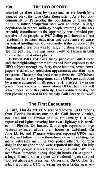 1 98               T H E U FO REPORT
rounded on three sides by water and on the fourth by a
wooded park, the Live Oaks Reservation . As a bedroom
community of Pensacola, the population of fewer than
3 ,000 is rather prosperous and well educated. A large
population of retired military people residing in th e area
probably contributes to the apparently broadminded per­
spective of the people . A 1987 Gallup poll showed a direct
relationship between education and acceptance of extra­
terrestrial intelligence . Consequently, if the purpose of the
photographic sessions was for large numbers of people to
see the pictures, this was more likely to happen in Gulf
Breeze than most other places .
   Between 1983 and 1987 many people of Gulf Breeze
and the neighboring communities had been exposed to the
UFO subject through my forty-three lectures, seven news­
papers articles, six television appearances and four radio
programs. These emphasized three points : that UFOs have
been here for a very long time ; some UFOs are controlled
by a more advanced i ntelligence ; and , a select few in our
government know a lot more about UFOs than they will
admit. Because of this publicity, I was notified the day the
first picture appeared in the weekly Gulf Breeze Sentinel.


                The Fi rst Encou nters
In 1987 , Florida MUFON received severai UFO reports
from Florida locations outside the Gulf Breeze vicinity,
but these did not i nvolve photos . On January 1 , a lady
reported red lights hovering low over Highway 6 in north­
central Florida . On January 8 , a couple reported a large
vertical cylinder above their house in Lakeland . On
June 15, 16, and 17 many witnesses reported UFOs near
Ocala , and following one three-hour series of sightings by
many witnesses including two police officers , fourteen
dogs in the neighborhood were reported m issing. On July
23 , several people saw six spherical objects make 90° turns
over West Pensacola during daylight hours . On August 5 ,
a huge silent, circular object with colored lights stopped
100 feet above a witness near Gainesville . On October 19 ,
a lady reported a UFO hovering beside a bridge near Ar-
 