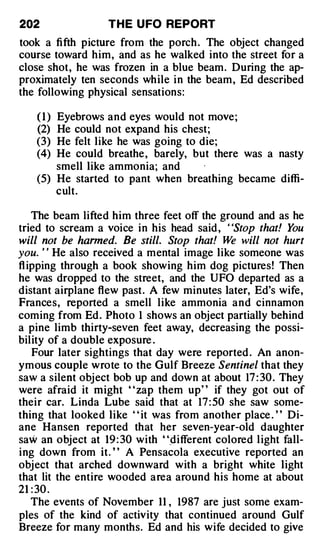 202                T H E U FO REPORT
took a fifth picture from the porch . The object changed
course toward him, and as he walked into the street for a
close shot, he was frozen in a blue beam. During the ap­
proximately ten seconds while in the beam, Ed described
the following physical sensations:

    ( I ) Eyebrows and eyes would not move;
    (2) He could not expand his chest;
    (3) He felt like he was going to die;
    (4) He could breathe , barely, but there was a nasty
        smell like ammonia; and
    (5) He started to pant when breathing became diffi­
        cult.

    The beam lifted him three feet off the ground and as he
tried to scream a voice in his head said , "Stop that! You
will not be harmed. Be still. Stop that! W will not hurt
                                             e
you. ' ' He also received a mental image like someone was
fl ipping through a book showing him dog pictures! Then
he was dropped to the street, and the UFO departed as a
distant airplane flew past. A few minutes later, Ed's wife,
Frances, reported a smell like ammonia and cinnamon
coming from Ed . Photo 1 shows an object partially behind
a pine limb thirty-seven feet away, decreasing the possi­
bility of a double exposure .
    Four later sightings that day were reported . An anon­
ymous couple wrote to the Gulf Breeze Sentinel that they
saw a silent obj ect bob up and down at about 17 : 30 . They
were afraid it might " zap them up" if they got out of
their car. Linda Lube said that at 17 : 50 she saw some­
thing that looked like " it was from another place . " Di­
ane Hansen reported that her seven-year-old daughter
saw an object at 19 : 30 with "_different colored l ight fall­
ing down from it. ' ' A Pensacola executive reported an
obj ect that arched downward with a bright white light
that lit the entire wooded area around his home at about
21 : 30 .
    The events of November 11 , 1987 are just some exam­
ples of the kind of activity that continued around Gulf
Breeze for many months. Ed and his wife decided to give
 