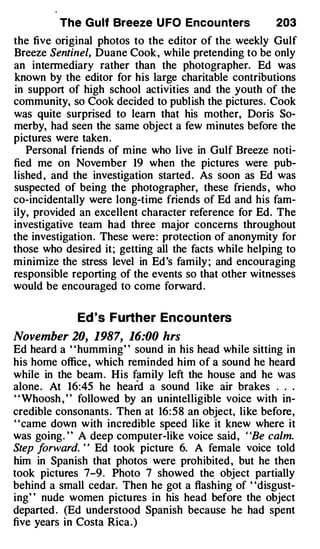 The Gulf Breeze U FO Encou nters              203
the five original photos to the editor of the weekly Gulf
Breeze Sentinel, Duane Cook , while pretending to be only
an intermediary rather than the photographer. Ed was
known by the editor for his large charitable contributions
in support of high school activities and the youth of the
community, so Cook decided to publish the pictures. Cook
was quite surprised to learn that his mother, Doris So­
merby, had seen the same object a few minutes before the
pictures were taken .
   Personal friends of mine who live in Gulf Breeze noti­
fied me on November 19 when the pictures were pub­
lished , and the investigation started. As soon as Ed was
suspected of being the photographer, these friends , who
co-incidentally were long-time friends of Ed and his fam­
ily, provided an excellent character reference for Ed. The
investigative team had three major concerns throughout
the investigation . These were : protection of anonymity for
those who desired it; getting all the facts while helping to
minimize the stress level in Ed's family ; and encouraging
responsible reporting of the events so that other witnesses
would be encouraged to come forward .

             Ed 's Further Encou nters
November 20, 1987, 16:00 hrs
Ed heard a " humming" sound in his head while sitting in
his hom·e office , which reminded him of a sound he heard
while in the beam. His family left the house and he was
alone. At 16:45 he hea rd a sound like air brakes . . .
' 'Whoosh , ' ' followed by an unintelligible voice with in­
credible consonants . Then at 16: 58 an object, like before,
' 'came down with incredible speed like it knew where it
was going. ' ' A deep computer-like voice said, ' 'Be calm.
Step f orward. ' ' Ed took picture 6. A female voice told
him in Spanish that photos were prohibited , but he then
took pictures 7-9. Photo 7 showed th� object partially
behind a small cedar. Then he got a flashing of "disgust­
ing' ' nude women pictures in his head before the object
departed . (Ed understood Spanish because he had spent
five years in Costa Rica. )
 