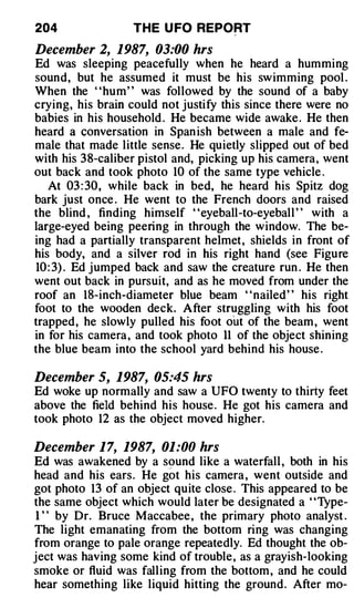 204               THE U FO REPORT

December 2, 1987, 03:00 hrs
Ed was sleeping peacefully when he heard a humming
sound, but he assumed it must be his swimming pool .
When the "hum" was followed by the sound of a baby
crying, his brain could not justify this since there were no
babies in his household . He became wide awake . He then
heard a conversation in Span ish between a male and fe­
male that made little sense. He quietly slipped out of bed
with his 38-caliber pistol and, picking up his camera, went
out back and took photo 10 of the same type vehicle .
   At 03 : 30, while back in bed, he heard his Spitz dog
bark just once . He went to the French doors and raised
the blind , finding himself "eyeball-to-eyeball " with a
large-eyed being peering in through the window. The be­
ing had a partially transparent helmet, shields in front of
his body, and a silver rod in his right hand (see Figure
10 : 3) . Ed jumped back and saw the creature run . He then
went out back in pursuit, and as he moved from under the
roof an IS-inch-diameter blue beam "nailed" his right
foot to the wooden deck. After struggling with his foot
trapped, he slowly pulled his foot out of the beam , went
in for his camera , and took photo 11 of the object shining
the blue beam into the school yard behind his house .

December 5, 1987, 05:45 hrs
Ed woke up normally and saw a UFO twenty to thirty feet
above the field behind his house . He got his camera and
took photo 12 as the object moved higher.

December 1 7, 1987, 01:00 hrs
Ed was awakened by a sound like a waterfall , both in his
head and his ears. He go t his camera , went outside and
got photo 13 of an object quite close . This appeared to be
the same object which would later be designated a ' 'Type-
 1 " by Dr. Bruce Maccabee , the primary photo analyst .
The light emanating from the bottom ring was changing
from orange to pale orange repeatedly. Ed thought the ob­
ject was having some kind of trouble , as a grayish-looking
smoke or fluid was falling from the bottom , and he could
hear something like liquid hitting the ground. After mo-
 
