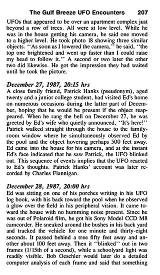 The Gulf Breeze UFO Encou nters                207
UFOs that appeared to be over an apartment complex just
beyond a row of trees . All were at low level. While he
was in the house getting his camera, he said one moved
to a higher level . He took photo 18 showing three similar
objects. " As soon as I lowered the camera, " he said, "the
top one brightened and went up faster than I could raise
my head to follow it. ' ' A second or two later the other
two did likewise. He got the impression they had waited
until he took the picture .

December 27, 1987, 20:15 hrs
A close family friend, Patrick Hanks (pseudonym) , aged
twenty and a junior college student, had visited Ed's home
on . numerous occasions during the latter part of Decem­
ber, hoping that he would be present if the object reap­
peared. When he . rang the bell on December 27 , he was
greeted by Ed's wife who quietly announced, "It's here ! "
Patrick walked straight through the house to the family­
room window where he simultaneously observed Ed by
the pool and the object hovering perhaps 500 feet away.
Ed came into the house for his camera, and at the instant
Ed's face indicated that he saw Patrick, the UFO blinked
out. This sequence of events implies that the UFO reacted
to Ed 's thoughts. Patrick Hanks ' account was later re­
corded by Charles Flannigan .

December 28, 1987, 20:00 hrs
Ed was sitting on one of his porches writing in his UFO
log book, with his back toward the pool when he observed
a glow over the field in his peripheral vision . It came to­
ward the house with no humming noise present. Since he
was out of Polaroid film, he got his Sony Model CCD MS
camcorder. He sneaked around the bushes in his back yard
and tracked the vehicle for one minute and thirty-eight
seconds. It passed behind a tree fifty feet away and an­
other about 100 feet away. Then it "blinked " out in two
frames ( I / 15th of a second) , while a schoolyard light was
readily visible. Bob Oeschler would later do a detailed
computer analysis of each frame and said that something
 