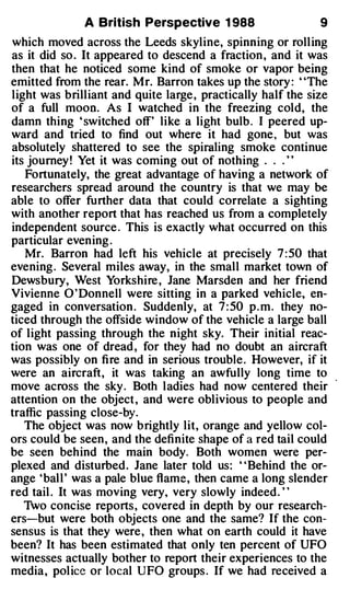 A British Perspective 1 988                    9
which moved across the Leeds skyline, spinning or roll ing
as it did so . It appeared to descend a fraction , and it was
then that he noticed some kind of smoke or vapor being
emitted from the rear. Mr. Barron takes up the story: "The
light was brilliant and quite large , practically half the size
of a full moon. As I watched in the freezing cold, the
damn thing ' switched off' like a light bulb . I peered up­
ward and tried to find out where it had gone, but was
absolutely shattered to see the spiraling smoke continue
its journey ! Yet it was coming out of nothing . . .''
   Fortunately, the great advantage of having a network of
researchers spread around the country is that we may be
able to offer further data that could correlate a sighting
with another report that has reached us from a completely
independent source. This is exactly what occurred on this
particular evening.
   Mr. Barron had left his vehicle at precisely 7:50 that
evening. Several miles away, in the small market town of
Dews bury, West Yorkshire , Jane Marsden and her friend
Vivienne 0' Donnell were sitting in a parked vehicle, en­
gaged in conversation . Suddenly, at 7 : 50 p.m. they no­
ticed through the offside window of the vehicle a large ball
of light passing through the night sky. Their initial reac­
tion was one of dread , for they had no doubt an aircraft
was possibly on fi re and in serious trouble . However, if it
were an aircraft, it was taking an awfully long time to
move across the sky. Both ladies had now centered their
attention on the object , and were oblivious to people and
traffic passing close-by.
   The object was now brightly lit, orange and yellow col­
ors could be seen , and the definite shape of a red tail could
be seen behind the main body. Both women were per­
plexed and disturbed . Jane later told us: ' ' Behind the or­
ange ' bal l ' was a pale blue flame, then came a long slender
red tail . It was moving very, very slowly indeed."
   1.vo concise reports , covered in depth by our research­
ers-but were both objects one and the same? If the con­
sensus is that they were , then what on earth could it have
been? It has been estimated that only ten percent of UFO
witnesses actually bother to report their experiences to the
media , pol ice or local UFO groups. If we had received a
 