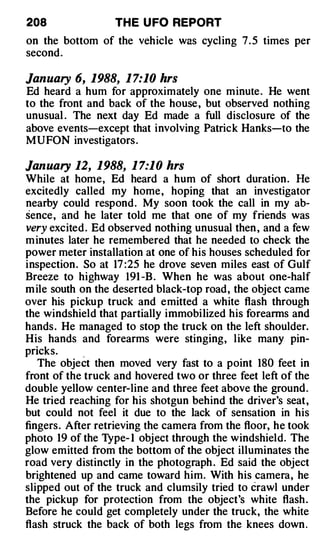 208               TH E U FO REPORT
on the bottom of the vehicle was cycling 7 . 5 times per
second.

January 6, 1988, 1 7:10 hrs
Ed heard a hum for approximately one minute . He went
to the front and back of the house , but observed nothing
unusual . The next day Ed made a full disclosure of the
above events-except that involving Patrick Hanks-to the
MUFON investigators .

January 12, 1988, 1 7:10 hrs
While at home, Ed heard a hum of short duration. l-Ie
excitedly called my home, hoping that an investigator
nearby could respond . My soon took the call in my ab­
sence, and he later told me that one of my friends was
very excited . Ed observed nothing unusual then , and a few
m inutes later he remembered that he needed to check the
power meter installation at one of his houses scheduled for
inspection. So at 17 :25 he drove seven miles east of Gulf
Breeze to highway 191 -B . When he was about one-half
m ile south on the deserted black-top road, the object came
over his pickup truck and emitted a white flash through
the windshield that partially immobilized his forearms and
hands . He managed to stop the truck on the left shoulder.
His hands and forearms were stinging, like many pin-
pricks.      .
   The object then moved very fast to a point 180 feet in
front of the truck and hovered two or three feet left of the
double yellow center-line and three feet above the ground .
He tried reaching for his shotgun behind the driver's seat,
but could not feel it due to the lack of sensation in his
fingers. After retrieving the camera from the floor, he took
photo 19 of the Type- I obj ect through the windshield. The
glow emitted from the bottom of the object illuminates the
road very distinctly in the photograph . Ed said the object
brightened up and came toward him. With his camera, he
slipped out of the truck and clumsily tried to crawl under
the pickup for protection from the object's white flash .
Before he could get completely under the truck, the white
flash struck the back of both legs from the knees down .
 