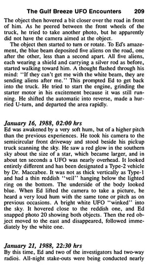 The Gulf Breeze U FO Encou nters              209
The object then hovered a bit closer over the road in front
of him. As he peered between the front wheels of the
truck, he tried to take another photo, but he apparently
did not have the camera aimed at the object .
   The object then started to tum or rotate. To Ed's amaze­
ment, the blue beam deposited five aliens on the road, one
after the other, less than a second apart. All five aliens,
each wearing a shield and carrying a silver rod as before,
started walking toward him. A thought flashed through his
mind: " If they can 't get me with the white beam, they are
sending aliens after me. ' ' This prompted Ed to get back
into the truck. He tried to start the engine, grinding the
starter motor in his excitement because it was still run­
ning . He shifted the automatic into reverse, made a hur­
ried U-tum, and departed the area rapidly.


January 16, 1988, 02:00 hrs
Ed was awakened by a very soft hum , but of a higher pitch
than the previous experiences . He took his camera to the
semicircular front driveway and stood beside his pickup
truck scanning the sky. He saw a red glow in the southern
sky about the size of a star, which became larger, and in
about ten seconds a UFO was nearly overhead . It looked
entirely different and has been designated a Type-2 vehicle
by Dr. Maccabee. It was not as thick vertically as Type- I
and had a thin reddish ' ' veil ' ' hanging below the lighted
ring on the bottom. The underside of the body looked
blue . When Ed lifted the camera to take a picture , he
heard a very loud hum with the same tone or pitch as on
previous occasions . A bright white UFO ' ' winked ' ' into
the sky. It hovered close to the reddish one, and Ed
snapped photo 20 showing both objects . Then the red ob­
ject moved to the east and disappeared, followed imme­
diately by the white one .


January 21, 1988, 22:30 hrs
By this time , Ed and two of the investigators had two-way
radios . All-night stake-outs were being conducted nearly
 