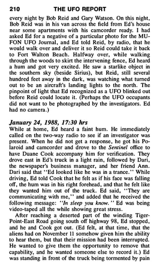 21 0               TH E U FO REPORT
every night by Bob Reid and Gary Watson. On this night,
Bob Reid was in his van across the field from Ed's house
near some apartments with his camcorder ready. I had
asked Ed for a negative of a particular photo for the MU­
FON UFO Journal , and Ed told Reid, by radio, that he
would walk over and deliver it so Reid could take it back
to Fort Walton Beach . Halfway over, while walking
through the woods to skirt the intervening fence, Ed heard
a hum and got very excited. He saw a starlike object in
the southern sky (beside Sirius), but Reid , still several
hundred feet away in the dark, was watching what turned
out to be an aircraft's landing lights to the north. The
pinpoint of light that Ed recognized as a UFO blinked out
before Reid could locate it. (Perhaps the UFO occupants
did not want to be photographed by the investigators. Ed
had no .camera . )

January 24, 1988, 1 7:30 hrs
While at home, Ed heard a faint hum. He immediately
called on the two-way radio to see if an investigator was
present . When he did not get a response , he got his Po­
laroid and camcorder and drove to the Sentinel office to
have Duane Cook accompany him for verification . They
drove east in Ed 's truck in a light rain , followed by Dari ,
the newspaper's business manager, and her friend Ann .
Dari said that ' 'Ed looked like he was in a trance. ' ' While
driving , Ed told Cook that he felt as if his face was falling
off, the hum was in his right forehead , and that he felt like
they wanted him out of the truck. Ed said, "They are
communicating with me, ' ' and added that he received the
following message : ' 'In sleep you know. ' ' Ed was being
video-taped all the while showing great stress .
   After reaching a deserted part of the winding Tiger­
Point-East Road going south off highway 98, Ed stopped ,
and he and Cook got out . (Ed felt, at that time, that the
aliens had on November 1 1 somehow given him the ability
to hear them, but that their mission had been interrupted.
He wanted to give them the opportunity to remove that
capability, and he wanted someone else to record it. ) Ed
was standing in front of the truck being tormented by pain
 