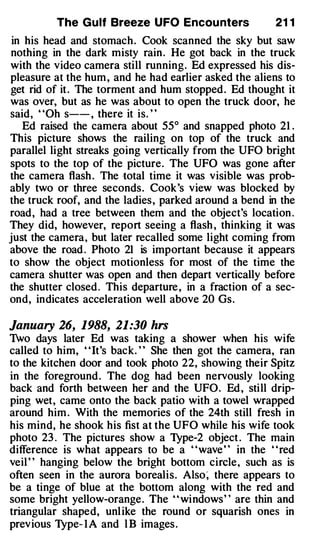 The Gulf Breeze UFO Encou nters               21 1
 in his head and stomach . Cook scanned the sky but saw
nothing in the dark misty rain . He got back in the truck
with the video camera still running. Ed expressed his dis­
pleasure at the hum , and he had earlier asked the aliens to
get rid of it . The torment and hum stopped . Ed thought it
was over, but as he was about to open the truck door, he
said, "Oh s-- , there it is. "
    Ed raised the camera about 55° and snapped photo 21 .
This picture shows the railing on top of the truck and
parallel light streaks going vertically from the UFO bright
spots to the top of the picture. The UFO was gone after
the camera flash . The total time it was visible was prob­
ably two or three seconds. Cook's view was blocked by
the truck roof, and the ladies, parked around a bend in the
road, had a tree between them and the object's location .
They did, however, report seeing a flash , thinking it was
just the camera, but later recalled some light coming from
above the road . Photo 21 is important because it appears
to show the object motionless for most of the time the
camera shutter was open and then depart vertically before
the shutter closed . This departure , in a fraction of a sec­
ond, indicates acceleration well above 20 Gs.

January 26, 1988, 21:30 hrs
Two days later Ed was taking a shower when his wife
called to him, " It's back. " She then got the camera, ran
to the kitchen door and took photo 22, showing their Spitz
in the foreground . The dog had been nervously looking
back and forth between her and the UFO. Ed , still drip­
ping wet, came onto the back patio with a towel wrapped
around him . With the memories of the 24th still fresh in
his mind, he shook his fist at the UFO while his wife took
photo 23 . The pictures show a Type-2 object . The main
difference is what appears to be a "wave " in the "red
veil ' ' hanging below the bright bottom circle, such as is
often seen in the aurora borealis. Also� there appears to
be a tinge of blue at the bottom along with the red and
some bright yellow-orange. The " " windows' ' are thin and
triangular shaped, unl ike the round or squarish ones in
previous Type- 1 A and l B images .
 