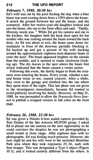 21 2               THE U FO REPORT

February 7, 1988, 20:30 hrs
Ed's wife was out by the pool feeding the dog when a blue
beam was seen coming down from a UFO above the house .
It struck the ground between her and the house, and she
screamed . After her twelve-year-old daughter looked and
saw the beam , she ran to the front office and said, ' ' Daddy,
Mommy needs you . ' ' While Ed got his camera and ran to
the kitchen, the daughter held the back door open for her
mother who was com ing around the beam toward the back
door.- As Ed was about to exit, the beam came down im­
mediately in front of the doorway partially blocking it.
Ed backed up and got a picture of his wife ducking
around the approximately eighteen-inch-diameter beam to
enter the door. The beam appeared brighter on the outside
than the middle, and it seemed to rotate clockwise (look­
ing up) . The dry leaves in the spot where the beam first
struck indicated that the beam caused a vortex action.
   Following this event , the family began to think the crea­
tures were entering the house. Every creak, whether a nat­
ural house noise or not , caused concern . After a while ,
they went to the garage and climbed into the van where
they spent most of the night. This last photo was not given
to the investigators immediately, because Ed wanted to
avoid publicity involving his family. However, on May 21 ,
1988 , he was persuaded to allow the Pensacola News Jour­
nal to publish a cropped version in full color on the front
page .


February 26, 1988, 21:30 hrs
Ed was given a Nimslo 4-lens sealed camera provided by
Tom Deuley of the San Antonio MUFON group. I asked
Ed to please use the camera on the next opportunity so he
could convince the skeptics he v'as not photographing a
small model at close range . After eighteen days with no
photographs, Ed was feeling much pressure. However, the
next night he and his wife went to the secluded Shoreline
Park area where they took exposures 25-34 , each with
four images . This was designated a 'J pe-3 object (Figure
                                         ;
10 : 3) , and it looked entirely different from the others . It
 
