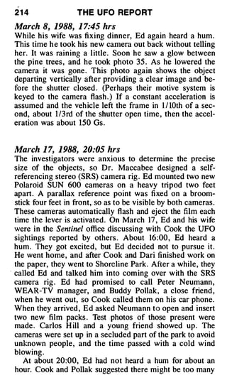 ,



    21 4               THE U FO REPORT

    March 8, 1988, 1 7:45 hrs
    While his wife was fixing dinner, Ed again heard a hum .
    This time h e took his new camera out back without telling
    her. It was raining a little. Soon he saw a glow between
    the pine trees , and he took photo 35 . As he lowered the
    camera it was gone . This photo again shows the object
    departing vertically after providing a clear image and be­
    fore the shutter closed . (Perhaps their motive system is
    keyed to the camera flash . ) If a constant acceleration is
    assumed and the vehicle left the frame in 1 I lOth of a sec­
    ond, about 1 /3rd of the shutter open time , then the accel­
    eration was about 150 Gs .


    March 1 7, 1988, 20:05 hrs
    The investigators were anxious to determine the precise
    size of the objects, so Dr. Maccabee designed a self­
    referencing stereo (SRS) camera rig . Ed mounted two new
    Polaroid SUN 600 cameras on a heavy tripod two feet
    apart. A parallax reference point was fixed on a broom­
    stick four feet in front, so as to be visible by both cameras .
    These cam·eras automatically flash and eject the film each
    time the lever is activated. On March 17 , Ed and his wife
    were in the Sentinel office discussing with Cook the UFO
    sightings reported by others . About 16 :00 , Ed heard a
    hum . They got excited, but Ed decided not to pursue it.
    He went home , and after Cook and Dari finished work on
    the paper, they went to Shoreline Park. After a while, they
·   called Ed and talked him into coming over with the SRS
    camera rig . Ed had promised to call Peter Neumann,
    WEAR-TV manager, and Buddy Pollak, a close friend ,
    when he went out, so Cook called them on his car phone.
    When they arrived , Ed asked Neumann to open and insert
    two new film packs . Test photos of those present were
    made . Carlos H ill and a young friend showed up. The
    cameras were set up in a secluded part of the park to avoid
    unknown people, and the time passed with a cold wind
    blowing .
       At about 20 :00, Ed had not heard a hum for about an
    hour. Cook and Pollak suggested there might be too many
 