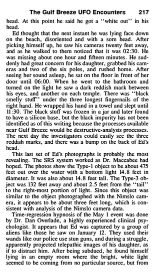 The Gulf Breeze U FO Encou nters               21 7
 head. At this point he said he got a ' ' white out' ' in his
head.
     Ed thought that the next instant he was lying face down
on the beach , disoriented and with a sore head . After
picki ng himself up, he saw his cameras twenty feet away,
 and as he walked to them noticed that it was 02 : 30. He
was missing about one hour and fifteen minutes . He sud­
denly had great concern for his daughter, grabbed his cam­
eras and two of the six poles, and rushed home. After
seeing her sound asleep, he sat on the floor in front of her
door until 06: 00 . When he went to the bathroom and
turned on the light he saw a dark reddish mark between
his eyes, and another on each temple. There was "black
smelly stuff' ' under the three longest fingernails of the
right hand. He wrapped his hand in a towel and slept until
 11 : 30 . The black stuff was frozen in a jar and later found
to have a silicon base, but the black impurity has not been
identified as of this writing because the processes available
near Gulf Breeze would be destructive-analysis processes .
The next day the investigators could easily see the three
reddish marks, and there was a bump on the back of Ed's
head .
    This last set of Ed ·s photographs is probably the most
revealing . The SRS system worked as Dr. Maccabee had
hoped. The photos show the Type- 1 object to be about 475
feet out over the water wjth a bottom light 14 . 8 feet in
diameter. It was also about 14 . 8 feet tall . The Type-3 ob­
ject was 132 feet away and about 2 . 5 feet from the "tail"
to the right-most portion of light . Since this object was
similar to the object photographed with the Nimslo cam­
era, it appears to be about three feet long, which is con­
sistent with analysis of the Nimslo camera data.
    Time-regression hypnosis of the May 1 event was done
by Dr. Dan Overlade, a highly experienced clinical psy­
chologist . It appears that Ed was captured by a group of
aliens like those he saw on January 12 . They used their
wands like our police use stun guns, and during a struggle ,
apparently projected telepathic images of his daughter, as
if to distract him . After being subdued , he found himself
lying in an empty room where the bright, white light
seemed to be coming from no particular source , but from
 