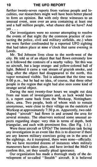 10                  THE U FO REPORT
further twenty-seven reports from various people and lo­
calities, our researchers might well have been better placed
to form an opinion . But with only three witnesses to an
unusual event , seen over an area containing at least one
and a half million people , what chance did we have? And
yet . . .
    Our investigators were no sooner attempting to resolve
the events of that night (by the common practice of con­
tacting the police , civil and military airfields , etc . ) when
we were further confounded by a reported UFO sighting
that had taken place at nine o 'clock that same evening in
Leeds .
    Mr. Ted Johnson lives close to the north-west of the
city. He told us of an object that had flown extremely low
as it followed the contours of a nearby valley. Yet this was
no aircraft, but a large orange- and yellow-colored ball of
light . Behind it came a vast stream of grayish smoke , and
long after the object had disappeared to the north , this
vapor remained visible . Ted is adamant that the time was
9 : 00 p . m . , but he had no idea , of course, that three other
people in the region that night had also seen some kind of
strange aerial object.
    During the next twenty-four hours we sought out data
from our team of investigators and, as luck would have
it, a report came back from the Worksop, Nottingham­
shire , area . 1vo people, both of whom wish to remain
anonymous , were close to their village on the outskirts of
Worksop at approximately 7:30 p. m . Apparently, two odd­
shaped "aircraft" had flown in and around the area for
several minutes . The observers noticed some unusual as­
pects regarding shape: very thin in terms of depth , both
triangular, and each with prominent fins. (See Fig. l : 1 . )
    Were these aircraft or UFOs? The immediate task facing
any investigation in an event like this is to discover if there
are any known military exercises going on in the area of
the sightings. As it transpired , there were none-officially.
Yet we have recorded dozens of instances when mil itary
maneuvers have taken place , and have invited the MoD to
confirm this, yet they usually plead ignorance .
    Our organization has made a thorough study of the de­
velopment of so-called "Stealth" aircraft. It is believed
 