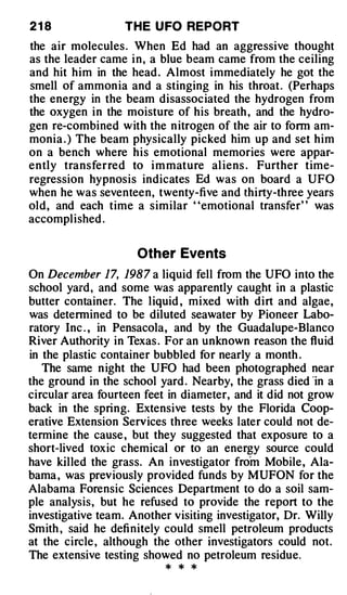 21 8              THE U FO REPORT
the air molecules . When Ed had an aggressive thought
as the leader came i n , a blue beam came from the ceiling
and hit him in the head . Almost immediately he got the
smell of ammon ia and a stinging in his throat. (Perhaps
the energy in the beam disassociated the hydrogen from
the oxygen in the moisture of his breath , and the hydro­
gen re-combined w ith the n itrogen of the air to fonn am­
monia . ) The beam physically picked him up and set him
on a bench where his emotional memories were appar­
ently transferred to i m mature al iens . Further time­
regression hypnosis indicates Ed was on board a UFO
when he was seventeen, twenty-five and thirty-three years
old, and each time a similar ' 'emotional transfer' ' was
accomplished .


                     Other Eve nts
On December 17, 1987 a liquid fell from the UFO into the
school yard, and some was apparently caught in a plastic
butter container. The liquid , mixed with dirt and algae,
was determined to be diluted seawater by Pioneer Labo­
ratory Inc . , in Pensacola, and by the Guadalupe-Blanco
River Authority in Texas . For an unknown reason the fluid
in the plastic container bubbled for nearly a month .
   The same n ight the UFO had been photographed near
the ground in the school yard . Nearby, the grass died ·in a
circular area fourteen feet in diameter, and it did not grow
back in the spring. Extensive tests by the Florida Coop­
erative Extension Services three weeks later could not de­
termine the cause , but they suggested that exposure to a
short-lived toxic chemical or to an energy source could
have killed the grass. An investigator froin Mobile, Ala­
bama , was previously provided funds by MUFON for the
Alabama Forensic Sciences Department to do a soil sam­
ple analysis, but he refused to provide the report to the
investigative team. Another visiting investigator, Dr. Willy
Smith , said he definitely could smell petroleum products
at the circle , although the other investigators could not.
The extensive testing showed no petroleum residue.
                          *   *   *
 