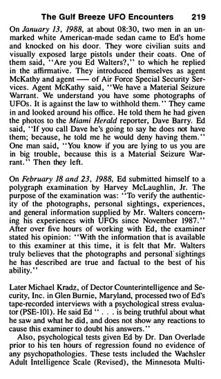 The G u lf Breeze U FO Encou nters                21 9
On January 13, 1988, at about 08:30, two men in an un­
marked white American-made sedan came to Ed's home
and knocked on his door. They wore civilian suits and
visually exposed large pistols under their coats . One of
them said, ' ' Are you Ed Walters? , ' ' to which he replied
in the affirmative . They introduced themselves as agent
McKathy and agent - of Air Force Special Security Ser­
vices . Agent McKathy said , "We have a Material Seizure
Warrant . We understand you have some photographs of
UFOs . It is against the law to withhold them. ' ' They came
in and looked around his office . He told them he had given
the photos to the Miami Herald reporter, Dave Barry. Ed
said, "If you call Dave he's going to say he does not have
them; because, he told me he would deny having them. "
One man said, ' 'You know if you are lying to us you are
in big trouble, because this is a Material Seizure War­
rant . ' ' Then they left.

On February 18 and 23, 1988, Ed submitted himself to a
polygraph examination by Harvey McLaughlin, Jr. The
purpose of the examination was : ' 'To verify the authentic­
ity of the photographs, personal sightings , experiences ,
and general information supplied by Mr. Walters concern­
ing his experiences with UFOs since November 1987 . ' '
After over five hours of working with Ed, the examiner
stated his opinion : ' 'With the information that is available
to this examiner at this time, it is felt that Mr. Walters
truly believes that the photographs and personar sightings
he has described are true and factual to the best of his
ability. ' '

Later Michael Kradz , of Dector Counterintelligence and Se­
curity, Inc. in Glen Burnie, Maryland, processed two of Ed's
tape-recorded interviews with a psychological stress evalua­
tor (PSE- 101 ) . He said Ed " . . . is being truthful about what
he saw and what he did , and does not show any reactions to
cause this examiner to doubt his answers. ' '
   Also , psychological tests given Ed by Dr. Dan Overlade
prior to his ten hours of regression found no evidence of
any psychopathologies . These tests included the Wachsler
Adult Intelligence Scale (Revised) , the Minnesota Multi-
 
