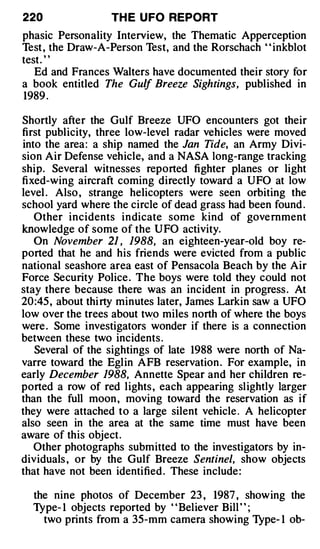 220               TH E U FO REPORT
phasic Personality Interview, the Thematic Apperception
Test , the Draw-A-Person Test, and the Rorschach " inkblot
test. "
   Ed and Frances Walters have documented their story for
a book entitled The Gulf Breeze Sightings, published in
1989 .

Shortly after the Gulf Breeze UFO encounters got their
first publicity, three low-level radar vehicles were moved
into the area : a ship named the Jan Tide, an Army Divi­
sion Air Defense vehicle, and a NASA long-range tracking
ship. Several witnesses reported fighter planes or light
fixed-wing aircraft coming directly toward a UFO at low
level . Also , strange helicopters were seen orbiting the
school yard where the circle of dead grass had been found .
   Other incidents indicate some kind of government
know ledge of some of the UFO activity.
   On November 21 , 1988, an eighteen-year-old boy re­
ported that he and his friends were evicted from a public
national seashore area east of Pensacola Beach by the Air
Force Security Police . The boys were told they could not
stay there because there was an incident in progress . At
20 :45 , about thi rty minutes later, James Larkin saw a UFO
low over the trees about t�o miles north of where the boys
were . Some investigators wonder if there is a connection
between these two incidents .
   Several of the sightings of late 1988 were north of Na­
varre toward the Eglin AFB reservation . For example, in
early December 1988, Annette Spear and her children re­
ported a row of red lights , each appearing slightly larger
than the full moon , moving toward the reservation as if
they were attached to a large silent vehicle . A helicopter
also seen in the area at the same time must have been
aware of this object.
   Other photographs submitted to the investigators by in­
dividuals , or by the Gulf Breeze Sentinel, show objects
that have not been identified . These include :

  the nine photos of December 23 , 1987 , showing the
  Type- 1 objects reported by " Believer Bill " ;
    two prints from a 35-mm camera showing l}'pe- 1 ob-
 
