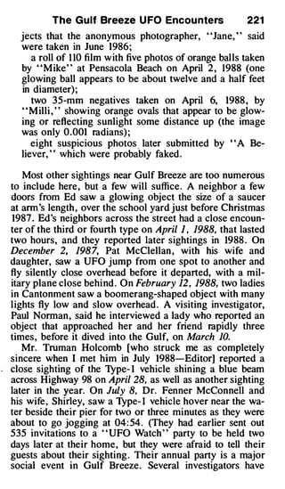 The Gulf Breeze U FO Encou nters                221
  jects that the anonymous photographer, "Jane, H said
  were taken in June 1986;
     a roll of 1 10 film with five photos of orange balls taken
  by "MikeH at Pensacola Beach on April 2 , 1988 (one
  glowing ball appears to be about twelve and a half feet
  in diameter) ;
     two 35-mm negatives taken on April 6, 1988 , by
  "Milli , " showing orange ovals that appear to be glow­
  ing or reflecting sunlight some distance up (the image
  was only 0.001 radians) ;
     eight suspicious photos _ later submitted by ' 'A Be­
  liever, " Vhich were probably faked .

   Most other sightings near Gulf Breeze are too numerous
to include here, but a few will suffice. A neighbor a few
doors from Ed saw a glowing object the size of a saucer
at ann's length , over the school yard just before Christmas
1987 . Ed's neighbors across the street had a close encoun­
ter of the third or fourth type on April } , 1988, that lasted
two hours, and they reported later sightings in 1988 . On
December 2, 1987, Pat McClellan , with his wife and
daughter, saw a UFO jump from one spot to another and
fly silently close overhead before it departed, with a mil­
itary plane close behi nd . On February 12, 1988, two ladies
in Cantonment saw a boomerang-shaped object with many
lights fly low and slow overhead . A visiting investigator,
Paul Norman, said he interviewed a lady who reported an
object that approached her and her friend rapidly three
times, before it dived into the Gulf, on March 10.
   Mr. Truman Holcomb [who struck me as completely
sincere when I met him in July 1988-Editor] reported a
close sighting of the Type- 1 vehicle shining a blue beam
across Highway 98 on April 28, as well as another sighting
later in the year. On July 8, Dr. Fenner McConnell and
his wife, Shirley, saw a Type- I vehicle hover near the wa­
ter beside their pier for two or three minutes as they were
about to go jogging at 04: 54. (They had earlier sent out
535 invitations to a " UFO Watch " party to be held two
days later at their home, but they were afraid to tell their
guests about their sighting . Their annual party is a major
social event in Gulf Breeze. Several investigators have
 